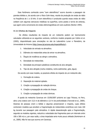 Esse fenômeno conhecido como “som eletrofônico” ocorre durante a passagem de
grandes bólidos e, de acordo com o físico Colin Keay, resulta da produção de ondas de rádio
na freqüência de 1 a 10 kHz. O som eletrofônico é produzido quando essas ondas de rádio
colidem com algumas estruturas metálicas na superfície, como postes e torres de antenas,
que agem como conversores de ondas eletromagnéticas em sons audíveis (Norton 1994).
II.3.4 Efeitos do Impacto
Os efeitos resultantes do impacto de um meteorito podem ser teoricamente
calculados utilizando-se as seguintes variáveis, conforme modelo proposto por Collins et al.
(2005), disponibilizado para simulações no site do Laboratório Lunar e Planetário, da
Universidade do Arizona (http://www.lpl.arizona.edu/impacteffects/).
1. Velocidade de entrada na atmosfera.
2. Diâmetro do meteoróide antes de entrar na atmosfera.
3. Ângulo de incidência ao atingir a atmosfera.
4. Densidade do meteoróide.
5. Densidade da principal substância constituinte do alvo atingido.
6. Tipo de alvo atingido (rocha cristalina, rocha sedimentar, gelo, água).
De acordo com esse modelo, os possíveis efeitos do impacto de um meteorito são:
1. Formação de cratera.
2. Deposição do material ejetado.
3. Criação e propagação de radiação térmica.
4. Criação e propagação de ondas de choque.
5. Criação e propagação de ondas sísmicas.
A queda do meteorito Carancas em 15/09/2007 próximo ao Lago Titicaca, no Peru,
abriu uma cratera com 13,5 m de diâmetro e 2,4 m de profundidade (Tancredi et al., 2009).
Dezenas de pessoas viram o bólido e algumas presenciaram o impacto, cujos efeitos
contrariam modelos que prevêem a fragmentação de meteoróides condríticos com mais 100
kg durante sua passagem pela atmosfera. A rápida desaceleração após a fragmentação,
segundo os modelos vigentes, reduziria a velocidade dos fragmentos para um intervalo entre
100 e 300 m/s e, por essa razão, a área impactada seria muito pouco afetada (Kenkmann et
al., 2009). Não foi isso que ocorreu em Carancas.
O Meteorito Bendegó: História, Mineralogia e Classificação Química
Wilton Pinto de Carvalho
20
 