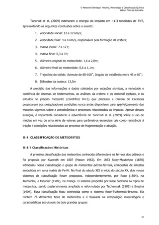 Tancredi et al. (2009) estimaram a energia do impacto em ~1-3 toneladas de TNT,
apresentando as seguintes conclusões sobre o evento:
1. velocidade inicial: 12 a 17 km/s;
2. velocidade final: 3 a 4 km/s, responsável pela formação da cratera;
3. massa inicial: 7 a 12 t;
4. massa final: 0,3 a 3 t;
5. diâmetro original do meteoróide: 1,6 a 2,0m;
6. diâmetro final do meteoróide: 0,6 a 1,1m;
7. Trajetória do bólido: Azimute de 80-100˚, ângulo de incidência entre 45 e 60˚;
8. Diâmetro da cratera: 13,5m
A precisão das informações e dados coletados por estações sísmicas, a variedade e
coerência de dezenas de testemunhos, as análises da cratera e do material ejetado, e os
estudos no próprio meteorito (condrítico H4-5) que produziu a cratera de Carancas
propiciaram aos pesquisadores condições nunca antes disponíveis para aperfeiçoamento dos
modelos vigentes sobre a aerodinâmica e processos relacionados ao impacto. Apesar desses
avanços, é importante considerar a advertência de Tancredi et al. (2009) sobre o uso de
médias em vez de uma série de valores para parâmetros essenciais tais como resistência à
tração e condições relacionadas ao processo de fragmentação e ablação.
II.4 CLASSIFICAÇÃO DE METEORITOS
II.4.1 Classificações Históricas
A primeira classificação dos meteoritos conhecida diferenciava os férreos dos pétreos e
foi proposta por Klaproth em 1807 (Mason 1962). Em 1863 Story-Maskelyne (1870)
introduziu nessa classificação o grupo de meteoritos pétreo-férreos, compostos de silicatos
embutidos em uma matriz de Fe-Ni. No final do século XIX e início do século XX, dois novos
sistemas de classificação foram propostos, independentemente, por Rose (1864), na
Alemanha, e Meunier (1909), na França. O sistema proposto por Rose continha 67 tipos de
meteoritos, sendo posteriormente ampliado e reformulado por Tschermak (1883) e Brezina
(1904). Essa classificação ficou conhecida como o sistema Rose-Tschermak-Brezina. Ela
contém 76 diferentes tipos de meteoritos e é baseada na composição mineralógica e
características estruturais de dois grandes grupos:
O Meteorito Bendegó: História, Mineralogia e Classificação Química
Wilton Pinto de Carvalho
21
 