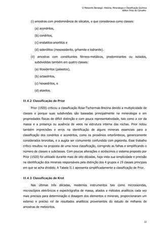 (i) amostras com predominância de silicatos, e que considerava como classes:
(a) acondritos,
(b) condritos,
(c) enstatitos-anortitos e
(d) siderólitos (mesossiderito, grhamite e lodranite).
(ii) amostras com constituintes férreos-metálicos, predominantes ou isolados,
subdivididas também em quatro classes:
(a) litosideritos (palasitos),
(b) octaedritos,
(c) hexaedritos, e
(d) ataxitos.
II.4.2 Classificação de Prior
Prior (1920) criticou a classificação Rose-Tschermak-Brezina devido a multiplicidade de
classes e porque suas subdivisões são baseadas principalmente na mineralogia e em
propriedades físicas de difícil distinção e com pouca representatividade, tais como a cor da
massa e a presença ou ausência de veios na estrutura interna das rochas. Prior notou
também imprecisões e erros na identificação de alguns minerais essenciais para a
classificação dos condritos e acondritos, como os piroxênios ortorômbicos, genericamente
considerados bronzitas, e a augita ser comumente confundida com pigeonita. Esse trabalho
crítico resultou na proposta de uma nova classificação, corrigindo as falhas e simplificando o
número de classes e subclasses. Com poucas alterações e acréscimos o sistema proposto por
Prior (1920) foi utilizado durante mais de oito décadas, haja vista sua simplicidade e precisão
na identificação dos minerais responsáveis pela distinção dos 4 grupos e 19 classes principais
em que se acha dividido. A Tabela II.1 apresenta simplificadamente a classificação de Prior.
II.4.3 Classificação de Krot
Nas últimas três décadas, modernos instrumentos tais como microssondas,
microscópios eletrônicos e espectrógrafos de massa, aliados a métodos analíticos cada vez
mais precisos para determinação e dosagem dos elementos e minerais, proporcionaram um
extenso e preciso rol de resultados analíticos provenientes do estudo de milhares de
amostras de meteoritos.
O Meteorito Bendegó: História, Mineralogia e Classificação Química
Wilton Pinto de Carvalho
22
 