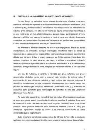 II CAPÍTULO II – A IMPORTÂNCIA CIENTÍFICA DOS METEORITOS
Em seu âmago os meteoritos trazem marcas de cataclismas cósmicos como nano
diamantes formados em explosões de estrelas denominadas supernovas e inclusões de cálcio
e alumínio (CAI), primeiros sólidos a se condensar nos estágios iniciais de resfriamento da
nebulosa proto-planetária. Foi esta origem violenta de alguns componentes meteoríticos, e
os seus registros de um final cataclísmico para as grandes massas que impactaram a Terra,
planetas e satélites, que levaram os cientistas a construir uma nova ciência, denominada
meteorítica, para estudar esses fragmentos de rochas espaciais “em busca de nossas origens
e talvez vislumbrar nossa possível aniquilação” (Norton 1994).
Ao atravessar a atmosfera terrestre, no final de sua longa jornada através do espaço
interplanetário, os meteoritos carregam informações importantes sobre os efeitos da
resistência do ar à passagem de corpos sólidos, e conseqüentes processos de aquecimento e
ablação que os fazem brilhar e perder massa em sua feérica descida. Esses dados têm
auxiliado projetistas de naves espaciais, aeronaves, e satélites, a aperfeiçoar o desenho
desses equipamentos objetivando reduzir ao máximo a resistência do ar e ao mesmo tempo
aumentar a proteção térmica das naves e objetos que necessitam retornar à Terra de forma
segura.
Um tipo de meteorito, o condrito, é formado por grãos (chondros em grego)
denominados côndrulos, sendo este o material mais primitivo do sistema solar. A
concentração de seus elementos químicos é bem próxima dos números referentes à
abundância dos elementos no Sol e no Universo. Como esse tipo de rocha não passou pelo
processo de diferenciação, um grupo denominado Carbonáceos Ivuna (CI) é utilizado em
geoquímica como parâmetro para normalização de elementos da série dos Lantanídeos
(Elementos Terras Raras).
Por outro lado, os acondritos (sem côndrulos) são rochas diferenciadas com evidências
de terem se originado a partir de um líquido de natureza condrítica. A variedade desse grupo
de meteoritos e suas características particulares sugerem diferentes astros como fontes
parentais. Nesse grupo de meteoritos estão incluídos os metálicos (Krot et al. 2005) que,
acredita-se, representam porções do núcleo e da interface núcleo-manto de astros
diferenciados que se fragmentaram.
Outra importante contribuição dessas rochas às Ciências da Terra são os resultados
isotópicos, pois a geocronologia as identifica como o material mais antigo do Sistema Solar.
O Meteorito Bendegó: História, Mineralogia e Classificação Química
Wilton Pinto de Carvalho
9
 