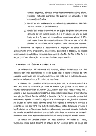 eucritos, diogenitos), além das rochas de origem marciana (SNC) e lunar.
Dezessete meteoritos acondritos não puderam ser agrupados e são
considerados anômalos;
(b) Pétreos-férreos: subdividem-se em palasitos (grupo principal, tipo Eagle
Station e piroxênicos) e mesossideritos.
(c) Férreos: essa classe é composta por 14 grupos designados com uma sigla
composta por um número romano de I a IV seguido por uma ou duas
letras, de A a G, conforme nomenclatura proposta por Wasson (1974).
Nada menos do que 111 meteoritos férreos (16%) de um total de 709 não
puderam ser classificados nesses 14 grupos, sendo considerados anômalos.
A mineralogia, em especial a predominância e proporções de certos minerais
(principalmente olivina, ortopiroxênio, clinopiroxênio, plagioclásio e diopsídio), e a relação
percentual entre o conteúdo de elementos-chave como Ni e Ga, Ni e Ge, Ni e Ir, Ni e As, Ni e
Au), proporcionam informações para outras subdivisões e agrupamentos.
II.5 METEORITOS FÉRREOS DIFERENCIADOS
As características dos meteoritos não condritos, férreos, diferenciados, são aqui
discutidas com mais detalhamento do que os outros tipos de rochas e massas de Fe-Ni
espaciais apresentadas nos parágrafos anteriores, haja vista que o meteorito Bendegó,
objeto principal desta dissertação, pertence a esta classe.
A hipótese mais consistente referente à formação da maioria dos meteoritos férreos
tem como base de sustentação processos de diferenciação química de um líquido de
natureza condrítica (Wasson e Kallemeyn 2002, Wasson et al. 2007, Haack e McCoy 2005).
Acredita-se que, a aproximadamente 900ºC, o metal existente nesse líquido primitivo formou
uma solução sólida de Taenita [(Ni,Fe)] e Kamacita [(Ni,Fe)]. A composição química final
do meteorito depende do conteúdo original de Ni uma vez que a solução sólida exsolve-se
por difusão de átomos desse elemento, sendo mais vigorosa a temperaturas elevadas e
cessando por volta dos 400ºC (Fig. II.4). O crescimento dos cristais de Kamacita e Taenita é
função da taxa de resfriamento da liga Fe-Ni. A largura das lamelas da Kamacita é utilizada
em modelos para cálculo do tempo que a solução sólida levou para resfriar até os 400ºC,
permitindo assim inferir a profundidade e tamanho do astro que abrigava a massa metálica.
As lamelas de Kamacita crescem em áreas específicas dos cristais da Taenita,
truncando a matriz cúbica cristalina em ângulos de 45º nos oitos pontos de junção das
O Meteorito Bendegó: História, Mineralogia e Classificação Química
Wilton Pinto de Carvalho
27
 