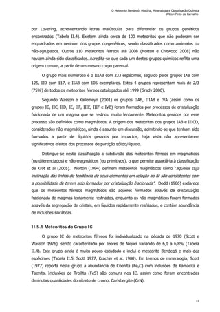 por Lovering, acrescentando letras maiúsculas para diferenciar os grupos genéticos
encontrados (Tabela II.4). Existem ainda cerca de 100 meteoritos que não puderam ser
enquadrados em nenhum dos grupos co-genéticos, sendo classificados como anômalos ou
não-agrupados. Outros 110 meteoritos férreos até 2008 (Norton e Chitwood 2008) não
haviam ainda sido classificados. Acredita-se que cada um destes grupos químicos reflita uma
origem comum, a partir de um mesmo corpo parental.
O grupo mais numeroso é o IIIAB com 233 espécimes, seguido pelos grupos IAB com
125, IID com 117, e IIAB com 106 exemplares. Estes 4 grupos representam mais de 2/3
(75%) de todos os meteoritos férreos catalogados até 1999 (Grady 2000).
Segundo Wasson e Kallemeyn (2001) os grupos IIAB, IIIAB e IVA (assim como os
grupos IC, IIC, IID, IE, IIF, IIIE, IIIF e IVB) foram formados por processos de cristalização
fracionada de um magma que se resfriou muito lentamente. Meteoritos gerados por esse
processo são definidos como magmáticos. A origem dos meteoritos dos grupos IAB e IIICD,
considerados não magmáticos, ainda é assunto em discussão, admitindo-se que tenham sido
formados a partir de líquidos gerados por impactos, haja vista não apresentarem
significativos efeitos dos processos de partição sólido/líquido.
Distingue-se nesta classificação a subdivisão dos meteoritos férreos em magmáticos
(ou diferenciados) e não-magmáticos (ou primitivos), o que permite associá-la à classificação
de Krot et al (2005). Norton (1994) definem meteoritos magmáticos como “aqueles cuja
inclinação das linhas de tendência de seus elementos em relação ao Ni são consistentes com
a possibilidade de terem sido formados por cristalização fracionada”. Dodd (1986) esclarece
que os meteoritos férreos magmáticos são aqueles formados através da cristalização
fracionada de magmas lentamente resfriados, enquanto os não magmáticos foram formados
através da segregação de cristais, em líquidos rapidamente resfriados, e contêm abundância
de inclusões silicáticas.
II.5.1 Meteoritos do Grupo IC
O grupo IC de meteoritos férreos foi individualizado na década de 1970 (Scott e
Wasson 1976), sendo caracterizado por teores de Níquel variando de 6,1 a 6,8% (Tabela
II.4). Este grupo ainda é muito pouco estudado e inclui o meteorito Bendegó e mais dez
espécimes (Tabela II.5, Scott 1977, Kracher et al. 1980). Em termos de mineralogia, Scott
(1977) reporta neste grupo a abundância de Coenita (Fe3C) com inclusões de Kamacita e
Taenita. Inclusões de Troilita (FeS) são comuns nos IC, assim como foram encontradas
diminutas quantidades do nitreto de cromo, Carlsbergite (CrN).
O Meteorito Bendegó: História, Mineralogia e Classificação Química
Wilton Pinto de Carvalho
31
 