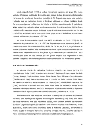Ainda segundo Scott (1977), a textura mineral dos espécimes do grupo IC é muito
variada, dificultando a utilização de modelos para cálculo da taxa de resfriamento baseados
na largura das lamelas de Kamacita e conteúdo de Ni. Segundo esse autor uma tentativa
realizada para os meteoritos Arispe e Bendegó, utilizando o método Goldstein-Short,
forneceu uma taxa de resfriamento de 3ºC/Ma e 9ºC/Ma, respectivamente. O método de
Wood aplicado ao meteorito Arispe resultou em uma taxa de resfriamento de 8ºC/Ma. Esses
resultados são coerentes com os limites de taxas de resfriamento para meteoritos do tipo
octahedritos, entretanto outros exemplares desse grupo, como o Santa Rosa, apresentaram
taxas de resfriamento da ordem de 103
ºC/Ma.
As taxas de resfriamento a partir dos 900ºC encontradas por Scott (1977) em dez
meteoritos do grupo variam de 1º a 104
ºC/Ma. Segundo esse autor, essa variação não se
correlaciona com o fracionamento químico do Ni, Ga, Ge, Au, As, Ir e W, sugerindo que as
massas que deram origem a esse meteorito resfriaram-se a profundidades diferentes em um
mesmo astro, requerendo assim a atuação de algum mecanismo para redistribuí-las. Essa
redistribuição pode ter sido causada por um grande impacto que fragmentou o astro
parental e dispersou em diferentes profundidades fragmentos de seu núcleo ainda quente.
II.6 METEORITOS DO BRASIL
A primeira relação de meteoritos brasileiros existentes no Museu Nacional foi
compilada por Derby (1888) e contava com apenas 7 (sete) espécimes: Angra dos Reis
(rocha), Bendegó, Itapicuru-Mirim, Macau, Minas Gerais, Santa Bárbara e Santa Catharina
(Zucolotto et al. 2000). Dois novos meteoritos, o Uberaba e o Santa Luzia de Goiás, foram
incorporados a essa lista, respectivamente, por Oliveira (1931) e Vidal (1936). Gomes e Keil
(1980) estudaram e reuniram em livro dados sobre todos os meteoritos pétreos então
existentes na coleção brasileira. Em 2000, a coleção do Museu Nacional incluía 39 espécimes
de um total de 50 reportados em todo o território nacional (Zucolotto et al. 2000).
Em dezembro de 2009 atingiu-se a marca de 57 exemplares oficialmente reconhecidos
no Brasil, após depuração de registros do Catálogo de Meteoritos (Grady 2000) e do banco
de dados mantido na WEB pela Meteoritical Society, onde constam entradas de meteoritos
duvidosos (registrados apenas por citações e sem evidência física de suas existências) ou em
duplicidade, porém com nomes diferentes, como o meteorito Cacilândia, proveniente da
mesma queda do meteorito Paranaíba, conforme apurado pela Dra. Zucolotto através de
novas análises químicas comparativas realizadas em 2009 (comunicação pessoal).
O Meteorito Bendegó: História, Mineralogia e Classificação Química
Wilton Pinto de Carvalho
33
 