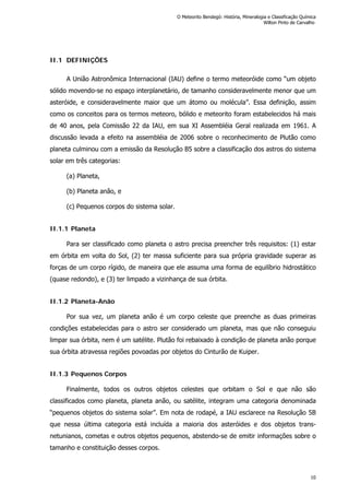 II.1 DEFINIÇÕES
A União Astronômica Internacional (IAU) define o termo meteoróide como “um objeto
sólido movendo-se no espaço interplanetário, de tamanho consideravelmente menor que um
asteróide, e consideravelmente maior que um átomo ou molécula”. Essa definição, assim
como os conceitos para os termos meteoro, bólido e meteorito foram estabelecidos há mais
de 40 anos, pela Comissão 22 da IAU, em sua XI Assembléia Geral realizada em 1961. A
discussão levada a efeito na assembléia de 2006 sobre o reconhecimento de Plutão como
planeta culminou com a emissão da Resolução B5 sobre a classificação dos astros do sistema
solar em três categorias:
(a) Planeta,
(b) Planeta anão, e
(c) Pequenos corpos do sistema solar.
II.1.1 Planeta
Para ser classificado como planeta o astro precisa preencher três requisitos: (1) estar
em órbita em volta do Sol, (2) ter massa suficiente para sua própria gravidade superar as
forças de um corpo rígido, de maneira que ele assuma uma forma de equilíbrio hidrostático
(quase redondo), e (3) ter limpado a vizinhança de sua órbita.
II.1.2 Planeta-Anão
Por sua vez, um planeta anão é um corpo celeste que preenche as duas primeiras
condições estabelecidas para o astro ser considerado um planeta, mas que não conseguiu
limpar sua órbita, nem é um satélite. Plutão foi rebaixado à condição de planeta anão porque
sua órbita atravessa regiões povoadas por objetos do Cinturão de Kuiper.
II.1.3 Pequenos Corpos
Finalmente, todos os outros objetos celestes que orbitam o Sol e que não são
classificados como planeta, planeta anão, ou satélite, integram uma categoria denominada
“pequenos objetos do sistema solar”. Em nota de rodapé, a IAU esclarece na Resolução 5B
que nessa última categoria está incluída a maioria dos asteróides e dos objetos trans-
netunianos, cometas e outros objetos pequenos, abstendo-se de emitir informações sobre o
tamanho e constituição desses corpos.
O Meteorito Bendegó: História, Mineralogia e Classificação Química
Wilton Pinto de Carvalho
10
 
