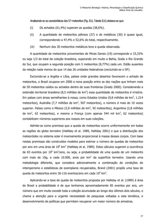 Analisando-se ascaracterísticasdos57 meteoritos(Fig. II.6,Tabela II.6) destaca-se que:
(i) Os achados (61,4%) superam as quedas (38,6%).
(ii) A quantidade de meteoritos pétreos (27) e de metálicos (30) é quase igual,
correspondendo a 47,4% e 52,6% do total, respectivamente.
(iii) Nenhum dos 30 meteoritos metálicos teve a queda observada.
A quantidade de meteoritos provenientes de Minas Gerais (19) corresponde a 33,33%
ou seja 1/3 do total da coleção brasileira, superando em muito a Bahia, Goiás e Rio Grande
do Sul, que ocupam a segunda posição com 5 meteoritos (8,77%) cada um. Estão ausentes
da relação nada menos do que 14 das 26 unidades federativas (excluindo-se o DF).
Excluindo-se a Argélia e Líbia, países onde grandes desertos favorecem o achado de
meteoritos, o Brasil ocupava em 2000 a nona posição entre as dez nações que tinham mais
de 50 meteoritos caídos ou achados dentro de suas fronteiras (Grady 2000). Considerando a
extensão territorial brasileira (8,5 milhões de km2
) essa quantidade de meteoritos é irrisória.
Em países com áreas semelhantes à nossa, como Estados Unidos (9,8 milhões de km2
, 1.214
meteoritos), Austrália (7,7 milhões de km2
, 507 meteoritos), o número é mais de 10 vezes
superior. Países como o México (2,0 milhões de km2
, 92 meteoritos), Argentina (2,8 milhões
de km2
, 62 meteoritos), e mesmo a França (com apenas 544 mil km2
, 62 meteoritos)
contabilizam números superiores aos nossos em suas coleções.
Admite-se como premissa que a queda de meteoritos ocorre uniformemente em todas
as regiões do globo terrestre (Halliday et al. 1989, Halliday 2001) e que a distribuição dos
meteoróides no sistema solar é inversamente proporcional à massa desses corpos. Com base
nestas premissas são construídos modelos para estimar o número de quedas de meteoritos
por ano em uma área de 106
km2
(Halliday et al. 1989). Estes cálculos sugerem a ocorrência
de 83 eventos por 106
km2
/ano, ou seja, a probabilidade de uma queda de um meteorito
com mais de 10g, a cada 10.000, anos por km2
da superfície terrestre. Usando uma
metodologia diferente, que considera adicionalmente a combinação de condições de
intemperismo e estatísticas de exemplares recuperados, Brand (2001) propôs uma taxa de
queda de meteoritos entre 36-116 eventos/ano em cada 106
km2
.
Aplicando-se a taxa de queda de meteoritos proposta por Halliday et al. (1989) à área
do Brasil a probabilidade é de que tenhamos aproximadamente 85 eventos por ano, um
número que em muito excede toda a coleção acumulada ao longo dos últimos dois séculos, e
chama a atenção para a urgente necessidade de pesquisas voltadas a esta temática, e
desenvolvimento de políticas que permitam recuperar um maior número de amostras.
O Meteorito Bendegó: História, Mineralogia e Classificação Química
Wilton Pinto de Carvalho
37
 