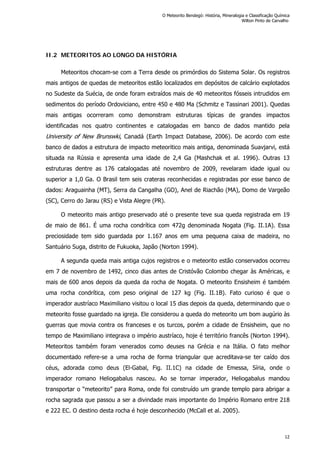 II.2 METEORITOS AO LONGO DA HISTÓRIA
Meteoritos chocam-se com a Terra desde os primórdios do Sistema Solar. Os registros
mais antigos de quedas de meteoritos estão localizados em depósitos de calcário explotados
no Sudeste da Suécia, de onde foram extraídos mais de 40 meteoritos fósseis intrudidos em
sedimentos do período Ordoviciano, entre 450 e 480 Ma (Schmitz e Tassinari 2001). Quedas
mais antigas ocorreram como demonstram estruturas típicas de grandes impactos
identificadas nos quatro continentes e catalogadas em banco de dados mantido pela
University of New Brunswki, Canadá (Earth Impact Database, 2006). De acordo com este
banco de dados a estrutura de impacto meteoritico mais antiga, denominada Suavjarvi, está
situada na Rússia e apresenta uma idade de 2,4 Ga (Mashchak et al. 1996). Outras 13
estruturas dentre as 176 catalogadas até novembro de 2009, revelaram idade igual ou
superior a 1,0 Ga. O Brasil tem seis crateras reconhecidas e registradas por esse banco de
dados: Araguainha (MT), Serra da Cangalha (GO), Anel de Riachão (MA), Domo de Vargeão
(SC), Cerro do Jarau (RS) e Vista Alegre (PR).
O meteorito mais antigo preservado até o presente teve sua queda registrada em 19
de maio de 861. É uma rocha condrítica com 472g denominada Nogata (Fig. II.1A). Essa
preciosidade tem sido guardada por 1.167 anos em uma pequena caixa de madeira, no
Santuário Suga, distrito de Fukuoka, Japão (Norton 1994).
A segunda queda mais antiga cujos registros e o meteorito estão conservados ocorreu
em 7 de novembro de 1492, cinco dias antes de Cristóvão Colombo chegar às Américas, e
mais de 600 anos depois da queda da rocha de Nogata. O meteorito Ensisheim é também
uma rocha condrítica, com peso original de 127 kg (Fig. II.1B). Fato curioso é que o
imperador austríaco Maximiliano visitou o local 15 dias depois da queda, determinando que o
meteorito fosse guardado na igreja. Ele considerou a queda do meteorito um bom augúrio às
guerras que movia contra os franceses e os turcos, porém a cidade de Ensisheim, que no
tempo de Maximiliano integrava o império austríaco, hoje é território francês (Norton 1994).
Meteoritos também foram venerados como deuses na Grécia e na Itália. O fato melhor
documentado refere-se a uma rocha de forma triangular que acreditava-se ter caído dos
céus, adorada como deus (El-Gabal, Fig. II.1C) na cidade de Emessa, Síria, onde o
imperador romano Heliogabalus nasceu. Ao se tornar imperador, Heliogabalus mandou
transportar o “meteorito” para Roma, onde foi construído um grande templo para abrigar a
rocha sagrada que passou a ser a divindade mais importante do Império Romano entre 218
e 222 EC. O destino desta rocha é hoje desconhecido (McCall et al. 2005).
O Meteorito Bendegó: História, Mineralogia e Classificação Química
Wilton Pinto de Carvalho
12
 