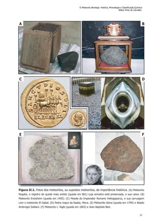 C D
Figura II.1. Fotos dos meteoritos, ou supostos meteoritos, de importância histórica. (A) Meteorito
Nogata, o registro de queda mais antido (queda em 861) cuja amostra está preservada, e sua caixa. (B)
Meteorito Ensisheim (queda em 1492). (C) Moeda do Imperador Romano Heliogaparus, e sua carruagem
com o meteorito El Gabal. (D) Pedra negra da Kaaba, Meca. (E) Meteorito Siena (queda em 1794) e Abade
Ambrogio Soldani. (F) Meteorito L´Aigle (queda em 1803) e Jean Baptiste Biot.
A B
E F
O Meteorito Bendegó: História, Mineralogia e Classificação Química
Wilton Pinto de Carvalho
13
 