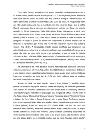 Outra rocha famosa, possivelmente de origem meteorítica, está preservada em Meca,
na Arábia Saudita, cidade natal de Maomé (570-632 EC). A tradição mulçumana afirma que
essa rocha preta foi trazida do paraíso pelo Anjo Gabriel e entregue a Abrãao quando ele
estava construindo o santuário denominado Kaaba (Casa de Deus). Os mulçumanos dizem
que não adoram essa pedra, mas a consideram um sinal visível de Deus e que o profeta
Maomé recomendou tocá-la para que se estabeleça um contrato com Deus e se obtenha
proteção no Dia do Julgamento. Vários historiadores árabes descreveram a rocha como
sendo originalmente de cor branca e que seu escurecimento deu-se devido aos pecados dos
homens (Dietz e McHone 1974). Esta relíquia recebe anualmente a visita de milhões de
peregrinos de todas as partes do mundo em cumprimento a preceito religioso que os
obrigam a ir àquele local, pelo menos uma vez na vida, se tiverem recursos para custear a
viagem. (Fig. II.1D). A religiosidade impede estudos científicos que comprovem sua
autenticidade como meteorito e os mulçumanos afastam esta possibilidade afirmando que a
pedra não pode ser uma rocha terrestre ou meteoritica, já que se trata de material
sobrenatural (Dietz e McHone 1974). A despeito das inúmeras discussões sobre sua origem,
a rocha foi considerada por Kahn (1936) como um meteorito pétreo (aerólito) e está inclusa
no Catálogo de Meteoritos (Prior-Hey 1953).
Na antiguidade e até o final do século XVIII os meteoritos eram associados a erupções
vulcânicas, relâmpagos e trovões, haja vista o descrédito total que os estudiosos dedicavam
a uma possível origem espacial para algumas rochas cujas quedas foram testemunhadas ou
fragmentos compostos por uma liga de Fe-Ni que foram achados longe de qualquer
ocorrência de depósitos de minério.
Apenas em 1794, um físico alemão chamado Ernst Chladni (1756-1827) decidiu
publicar um livreto de 63 páginas intitulado “Ueber den Ursprung der von Pallas gefundenen
und anderer ihr ähnlicher Eisenmassen und über einige damit in Verbindung stehende
Naturerscheinungen”, traduzido dois anos depois para o inglês sob o título “On the Origin of
the Pallas Iron and Others Similar to it, and on some Associated Natural Phenomena” (Sobre
a Origem do Ferro Pallas e Outros Similares a ele, e sobre Alguns Fenômenos Naturais
Associados), com explicações sobre uma provável origem espacial para uma massa de ferro
e olivina (palasito) achada na Croácia em 1751 (Chladni 1794). Esse livro caiu como uma
bomba no meio científico, angariando severas críticas ao seu conteúdo e autor. O próprio
Chladni comenta seu crítico mais ferrenho, Georg Christoph Lichtenberg, escrevendo em
1819: “quando ele leu meu texto sentiu como se ele próprio tivesse sido atingido na cabeça
por uma dessas pedras e, de imediato, desejou que eu nunca houvesse escrito aquilo”.
O Meteorito Bendegó: História, Mineralogia e Classificação Química
Wilton Pinto de Carvalho
14
 