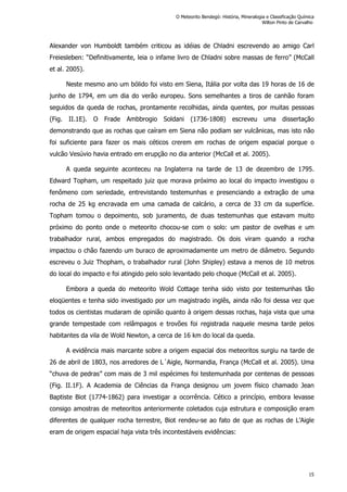 Alexander von Humboldt também criticou as idéias de Chladni escrevendo ao amigo Carl
Freiesleben: “Definitivamente, leia o infame livro de Chladni sobre massas de ferro” (McCall
et al. 2005).
Neste mesmo ano um bólido foi visto em Siena, Itália por volta das 19 horas de 16 de
junho de 1794, em um dia do verão europeu. Sons semelhantes a tiros de canhão foram
seguidos da queda de rochas, prontamente recolhidas, ainda quentes, por muitas pessoas
(Fig. II.1E). O Frade Ambbrogio Soldani (1736-1808) escreveu uma dissertação
demonstrando que as rochas que caíram em Siena não podiam ser vulcânicas, mas isto não
foi suficiente para fazer os mais céticos crerem em rochas de origem espacial porque o
vulcão Vesúvio havia entrado em erupção no dia anterior (McCall et al. 2005).
A queda seguinte aconteceu na Inglaterra na tarde de 13 de dezembro de 1795.
Edward Topham, um respeitado juiz que morava próximo ao local do impacto investigou o
fenômeno com seriedade, entrevistando testemunhas e presenciando a extração de uma
rocha de 25 kg encravada em uma camada de calcário, a cerca de 33 cm da superfície.
Topham tomou o depoimento, sob juramento, de duas testemunhas que estavam muito
próximo do ponto onde o meteorito chocou-se com o solo: um pastor de ovelhas e um
trabalhador rural, ambos empregados do magistrado. Os dois viram quando a rocha
impactou o chão fazendo um buraco de aproximadamente um metro de diâmetro. Segundo
escreveu o Juiz Thopham, o trabalhador rural (John Shipley) estava a menos de 10 metros
do local do impacto e foi atingido pelo solo levantado pelo choque (McCall et al. 2005).
Embora a queda do meteorito Wold Cottage tenha sido visto por testemunhas tão
eloqüentes e tenha sido investigado por um magistrado inglês, ainda não foi dessa vez que
todos os cientistas mudaram de opinião quanto à origem dessas rochas, haja vista que uma
grande tempestade com relâmpagos e trovões foi registrada naquele mesma tarde pelos
habitantes da vila de Wold Newton, a cerca de 16 km do local da queda.
A evidência mais marcante sobre a origem espacial dos meteoritos surgiu na tarde de
26 de abril de 1803, nos arredores de L´Aigle, Normandia, França (McCall et al. 2005). Uma
“chuva de pedras” com mais de 3 mil espécimes foi testemunhada por centenas de pessoas
(Fig. II.1F). A Academia de Ciências da França designou um jovem físico chamado Jean
Baptiste Biot (1774-1862) para investigar a ocorrência. Cético a princípio, embora levasse
consigo amostras de meteoritos anteriormente coletados cuja estrutura e composição eram
diferentes de qualquer rocha terrestre, Biot rendeu-se ao fato de que as rochas de L’Aigle
eram de origem espacial haja vista três incontestáveis evidências:
O Meteorito Bendegó: História, Mineralogia e Classificação Química
Wilton Pinto de Carvalho
15
 