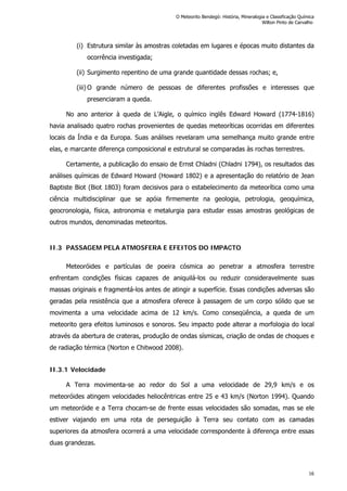 (i) Estrutura similar às amostras coletadas em lugares e épocas muito distantes da
ocorrência investigada;
(ii) Surgimento repentino de uma grande quantidade dessas rochas; e,
(iii) O grande número de pessoas de diferentes profissões e interesses que
presenciaram a queda.
No ano anterior à queda de L’Aigle, o químico inglês Edward Howard (1774-1816)
havia analisado quatro rochas provenientes de quedas meteoríticas ocorridas em diferentes
locais da Índia e da Europa. Suas análises revelaram uma semelhança muito grande entre
elas, e marcante diferença composicional e estrutural se comparadas às rochas terrestres.
Certamente, a publicação do ensaio de Ernst Chladni (Chladni 1794), os resultados das
análises químicas de Edward Howard (Howard 1802) e a apresentação do relatório de Jean
Baptiste Biot (Biot 1803) foram decisivos para o estabelecimento da meteorítica como uma
ciência multidisciplinar que se apóia firmemente na geologia, petrologia, geoquímica,
geocronologia, física, astronomia e metalurgia para estudar essas amostras geológicas de
outros mundos, denominadas meteoritos.
II.3 PASSAGEM PELA ATMOSFERA E EFEITOS DO IMPACTO
Meteoróides e partículas de poeira cósmica ao penetrar a atmosfera terrestre
enfrentam condições físicas capazes de aniquilá-los ou reduzir consideravelmente suas
massas originais e fragmentá-los antes de atingir a superfície. Essas condições adversas são
geradas pela resistência que a atmosfera oferece à passagem de um corpo sólido que se
movimenta a uma velocidade acima de 12 km/s. Como conseqüência, a queda de um
meteorito gera efeitos luminosos e sonoros. Seu impacto pode alterar a morfologia do local
através da abertura de crateras, produção de ondas sísmicas, criação de ondas de choques e
de radiação térmica (Norton e Chitwood 2008).
II.3.1 Velocidade
A Terra movimenta-se ao redor do Sol a uma velocidade de 29,9 km/s e os
meteoróides atingem velocidades heliocêntricas entre 25 e 43 km/s (Norton 1994). Quando
um meteoróide e a Terra chocam-se de frente essas velocidades são somadas, mas se ele
estiver viajando em uma rota de perseguição à Terra seu contato com as camadas
superiores da atmosfera ocorrerá a uma velocidade correspondente à diferença entre essas
duas grandezas.
O Meteorito Bendegó: História, Mineralogia e Classificação Química
Wilton Pinto de Carvalho
16
 
