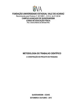 FUNDAÇÃO UNIVERSIDADE ESTADUAL VALE DO ACARAÚ
   Reconhecida pela Portaria nº. 821/MEC – D.O.U. de 01.06.94
         CAMPUS AVANÇADO DE QUIXERAMOBIM
               CURSO DE EDUCAÇÃO FÍSICA
                 Prof.: Antonio Martins de Almeida Filho




           METODOLOGIA DO TRABALHO CIENTÍFICO
                A CONSTRUÇÃO DO PROJETO DE PESQUISA




                         QUIXERAMOBIM – CEARÁ
                      SETEMBRO E OUTUBRO – 2010
 
