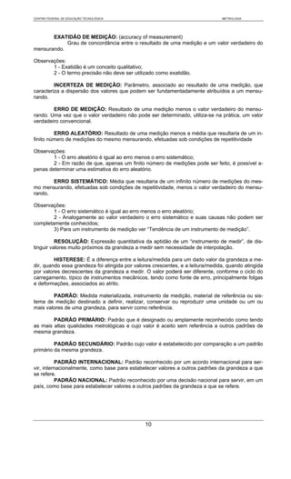 CENTRO FEDERAL DE EDUCAÇÃO TECNOLÓGICA                                          METROLOGIA




       EXATIDÃO DE MEDIÇÃO: (accuracy of measurement)
            Grau de concordância entre o resultado de uma medição e um valor verdadeiro do
mensurando.

Observações:
       1 - Exatidão é um conceito qualitativo;
       2 - O termo precisão não deve ser utilizado como exatidão.

         INCERTEZA DE MEDIÇÃO: Parâmetro, associado ao resultado de uma medição, que
caracteriza a dispersão dos valores que podem ser fundamentadamente atribuídos a um mensu-
rando.

        ERRO DE MEDIÇÃO: Resultado de uma medição menos o valor verdadeiro do mensu-
rando. Uma vez que o valor verdadeiro não pode ser determinado, utiliza-se na prática, um valor
verdadeiro convencional.

         ERRO ALEATÓRIO: Resultado de uma medição menos a média que resultaria de um in-
finito número de medições do mesmo mensurando, efetuadas sob condições de repetitividade

Observações:
        1 - O erro aleatório é igual ao erro menos o erro sistemático;
        2 - Em razão de que, apenas um finito número de medições pode ser feito, é possível a-
penas determinar uma estimativa do erro aleatório.

       ERRO SISTEMÁTICO: Média que resultaria de um infinito número de medições do mes-
mo mensurando, efetuadas sob condições de repetitividade, menos o valor verdadeiro do mensu-
rando.

Observações:
        1 - O erro sistemático é igual ao erro menos o erro aleatório;
        2 - Analogamente ao valor verdadeiro o erro sistemático e suas causas não podem ser
completamente conhecidos;
        3) Para um instrumento de medição ver “Tendência de um instrumento de medição”.

          RESOLUÇÃO: Expressão quantitativa da aptidão de um “instrumento de medir”, de dis-
tinguir valores muito próximos da grandeza a medir sem necessidade de interpolação.

         HISTERESE: É a diferença entre a leitura/medida para um dado valor da grandeza a me-
dir, quando essa grandeza foi atingida por valores crescentes, e a leitura/medida, quando atingida
por valores decrescentes da grandeza a medir. O valor poderá ser diferente, conforme o ciclo do
carregamento, típico de instrumentos mecânicos, tendo como fonte de erro, principalmente folgas
e deformações, associados ao atrito.

        PADRÃO: Medida materializada, instrumento de medição, material de referência ou sis-
tema de medição destinado a definir, realizar, conservar ou reproduzir uma unidade ou um ou
mais valores de uma grandeza, para servir como referência.

        PADRÃO PRIMÁRIO: Padrão que é designado ou amplamente reconhecido como tendo
as mais altas qualidades metrológicas e cujo valor é aceito sem referência a outros padrões de
mesma grandeza.

         PADRÃO SECUNDÁRIO: Padrão cujo valor é estabelecido por comparação a um padrão
primário da mesma grandeza.

          PADRÃO INTERNACIONAL: Padrão reconhecido por um acordo internacional para ser-
vir, internacionalmente, como base para estabelecer valores a outros padrões da grandeza a que
se refere.
          PADRÃO NACIONAL: Padrão reconhecido por uma decisão nacional para servir, em um
país, como base para estabelecer valores a outros padrões da grandeza a que se refere.




                                               10
 