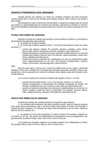 CENTRO FEDERAL DE EDUCAÇÃO TECNOLÓGICA                                             METROLOGIA




GRAFIA E PRONÚNCIA DAS UNIDADES
        Quando escritos por extenso, os nomes de unidades começam por letra minúscula,
mesmo quando têm o nome de um cientista (por exemplo, ampère, kelvin, newton, etc) exceto o
grau Celsius.
        Na expressão do valor numérico de uma grandeza, a respectiva unidade pode ser escrita
por extenso ou representada pelo seu símbolo (por exemplo, quilovolts por milímetro ou kV/mm),
não sendo admitidas combinações de partes escritas por extenso com partes expressas por sím-
bolo.


PLURAL DOS NOMES DE UNIDADES

         Quando os nomes de unidades são escritos ou pronunciados por extenso, a formação do
plural obedece às seguintes regras básicas:
         a - os prefixos do SI são invariáveis;
         b - os nomes das unidades recebem a letra ¨s¨ no final de cada palavra, exceto nos casos
da alínea ¨c¨,
            - quando são palavras simples. Por exemplo, ampères, candelas, curies, farads,
               grays, joules, kelvins, quilogramas, parsecs, roentgens, volts, webers etc;
            - quando são palavras compostas em que o elemento complementar de um nome de
               unidade não é ligado a este por hífen. Por exemplo, metros quadrados, milhas marí-
               timas, unidades astronômicas etc;
            - quando são termos compostos por multiplicação, em que os componentes podem
               variar independentemente um do outro. Por exemplo, ampères-horas, newtons-
               metros, ohms-metros, pascals-segundos, watts-horas etc;
Nota:
         Segundo esta regra, a menos que o nome da unidade entre no uso vulgar, o plural não
desfigura o nome que a unidade tem no singular (por exemplo, becquerels, decibels, henrys, mols,
pascals etc.), não se aplicando aos nomes de unidades certas regras usuais de formação do plu-
ral das palavras.

           c) os nomes ou partes dos nomes de unidades não recebem a letra ¨s¨ no final,

              - quando terminam pelas letras s, x ou z. Por exemplo, siemens, lux, hertz etc.;
              - quando correspondem ao denominador de unidades compostas por divisão. Por
                exemplo, quilômetros por hora, lumens por watt, watts por esferorradiano etc.;
              - quando em palavras compostas, são elementos complementares de nomes de uni-
                dades e ligados a estes por hífen ou preposição. Por exemplo, anos-luz, elétron-
                volts, quilogramas-força, unidades (unificadas) de massa atômica etc.


GRAFIA DOS SÍMBOLOS DE UNIDADES

          A grafia dos símbolos de unidades obedece as seguintes regras básicas:
          a - os símbolos são invariáveis, não sendo admitido colocar, após os mesmos qualquer
sinal, seja ponto de abreviatura, seja ¨s¨ de plural, sejam sinais, letras ou índices. Por exemplo, o
símbolo do watt é sempre o W, qualquer que seja o tipo de potência a que se refira: mecânica,
elétrica, térmica, acústica, etc.;

        b - os prefixos SI nunca são justapostos no mesmo símbolo. Por exemplo, unidades co-
mo GWh, nm, pF etc., não devem ser substituídas por expressões em que se justaponham, res-
pectivamente, os prefixos mega e quilo, mili e micro, micro e micro etc.,

        c) os prefixos do SI podem coexistir num símbolo composto por multiplicação ou divisão.
Por exemplo, kN.cm, kW.mA, kV/mm, MW.cm, kV/ms, mW/cm2 etc.;




                                                 17
 