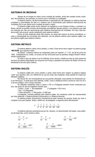 CENTRO FEDERAL DE EDUCAÇÃO TECNOLÓGICA                                                                             METROLOGIA




SISTEMAS DE MEDIDAS
         Apesar de se chegar ao metro como unidade de medida, ainda são usadas outras unida-
des. Na mecânica, por exemplo, é comum usar o milímetro e a polegada.
         O sistema métrico, de fácil entendimento e aplicação por ser baseado no sistema decimal
(múltiplos e submúltiplos de dez) é o sistema que é reconhecido pelo Sistema Internacional de
Unidades (SI) e que utiliza como unidade de base o metro.
         O sistema inglês ainda muito utilizado na Inglaterra e nos Estados Unidos, e também no
Brasil, devido ao grande número de empresas procedentes desses países, é um sistema que está
em extinção por não ser reconhecido pelo Sistema Internacional de Unidades. Por isso, este sis-
tema está, aos poucos, sendo substituído pelo sistema métrico.
         Como os dois sistemas ainda são usados, as vezes até mesmo de forma simultânea, e-
xiste a necessidade da conversão dos sistemas, ora de sistema métrico para sistema inglês, ora
de sistema inglês para sistema métrico.


SISTEMA MÉTRICO
        O sistema métrico utiliza como padrão, o metro. Esse termo teve origem na palavra grega
“METRON” que significa medir.
        No Brasil, o sistema métrico foi implantado pela Lei Imperial no 1.157, de 26 de junho de
1862. Estabeleceu-se, então, um prazo de dez anos para que os padrões antigos fossem inteira-
mente substituídos.
        O metro a que se refere a Lei foi definido como sendo a distância entre os dois extremos
da barra de platina depositada nos arquivos da França e apoiada nos pontos de flexão mínima na
temperatura de zero grau Celsius.


SISTEMA INGLÊS
          O sistema inglês tem como padrão a Jarda. Esse termo tem origem na palavra inglesa
“yard“ que significa vara, em referência ao uso de varas nas medições. Esse padrão foi criado por
alfaiates ingleses.
          No século XII, em conseqüência da sua grande utilização, esse padrão foi oficializado pe-
lo rei Henrique I. A jarda teria sido definida, então, como a distância entre a ponta do nariz do rei e
a de seu polegar, com o braço esticado.
          As relações existentes entre a Jarda, o Pé e a Polegada também foram instituídas por
leis, nas quais os reis da Inglaterra fixaram que:
          1 jarda = 3 pés = 36 polegadas            (1 polegada = 25,4 mm)
          1 pé = 12 polegadas
          1 milha terrestre = 1.760 jardas = 5.280 pés
          A polegada, unidade adotada pelo sistema inglês, em mecânica, pode ser representada
por dois sistemas: o Sistema Binário (fracionário) e o Sistema Decimal.
          O sistema binário (fracionário) caracteriza-se pela maneira de sempre dividir por dois a
unidade e as suas frações. Assim, obtém-se, da polegada, a seguinte série decrescente:

                                                 1       1        1       1        1        1       1
                                          1” ,       ,       ,        ,        ,        ,       ,
                                                 2" 4" 8" 16" 32" 64" 128"

         O sistema decimal caracteriza-se por ter, sempre, no denominador da fração, uma potên-
cia de base dez, como mostra a série

            1"          1"                               1"           1"                                 1"     1"
                    =        = 1"                                 =           = .1"                        2
                                                                                                             =     = .01"
           10   0
                        1                                10   1
                                                                      10                                10     100

            1"           1"                                               1"             1"
                    =           = .001"                                            =         = .0001"
           10   3
                        1000                                              10   4       10000




                                                                              19
 