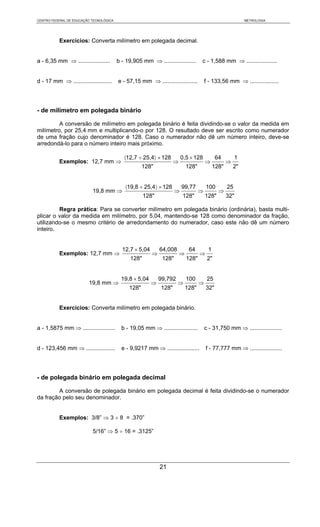 CENTRO FEDERAL DE EDUCAÇÃO TECNOLÓGICA                                                                      METROLOGIA




           Exercícios: Converta milímetro em polegada decimal.


a - 6,35 mm ⇒ ....................       b - 19,905 mm ⇒ ....................      c - 1,588 mm ⇒ ...................


d - 17 mm ⇒ ........................     e - 57,15 mm ⇒ ......................         f - 133,56 mm ⇒ ..................




- de milímetro em polegada binário

         A conversão de milímetro em polegada binário é feita dividindo-se o valor da medida em
milímetro, por 25,4 mm e multiplicando-o por 128. O resultado deve ser escrito como numerador
de uma fração cujo denominador é 128. Caso o numerador não dê um número inteiro, deve-se
arredondá-lo para o número inteiro mais próximo.

                                            〈12,7 ÷ 25,4〉 × 128          0,5 × 128           64         1
           Exemplos: 12,7 mm ⇒                                      ⇒                  ⇒           ⇒
                                                     128"                   128"            128"       2"


                                            〈19,8 ÷ 25,4〉 × 128          99,77         100         25
                           19,8 mm ⇒                                 ⇒             ⇒          ⇒
                                                      128"               128"          128"        32"

         Regra prática: Para se converter milímetro em polegada binário (ordinária), basta multi-
plicar o valor da medida em milímetro, por 5,04, mantendo-se 128 como denominador da fração,
utilizando-se o mesmo critério de arredondamento do numerador, caso este não dê um número
inteiro.


                                           12,7 × 5,04       64,008          64         1
           Exemplos: 12,7 mm ⇒                           ⇒              ⇒          ⇒
                                               128"           128"          128"        2"


                                           19,8 × 5,04       99,792         100         25
                         19,8 mm ⇒                       ⇒            ⇒            ⇒
                                              128"           128"           128"       32"


           Exercícios: Converta milímetro em polegada binário.


a - 1,5875 mm ⇒ ....................       b - 19,05 mm ⇒ .....................        c - 31,750 mm ⇒ ....................


d - 123,456 mm ⇒ ..................        e - 9,9217 mm ⇒ ....................        f - 77,777 mm ⇒ ....................




- de polegada binário em polegada decimal

        A conversão de polegada binário em polegada decimal é feita dividindo-se o numerador
da fração pelo seu denominador.


           Exemplos: 3/8” ⇒ 3 ÷ 8 = .370”

                           5/16” ⇒ 5 ÷ 16 = .3125”




                                                             21
 