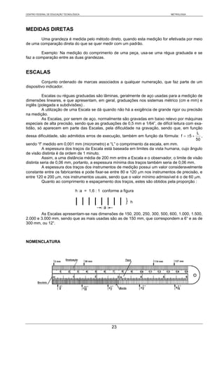 CENTRO FEDERAL DE EDUCAÇÃO TECNOLÓGICA                                           METROLOGIA




MEDIDAS DIRETAS
        Uma grandeza é medida pelo método direto, quando esta medição for efetivada por meio
de uma comparação direta do que se quer medir com um padrão.

        Exemplo: Na medição do comprimento de uma peça, usa-se uma régua graduada e se
faz a comparação entre as duas grandezas.


ESCALAS
          Conjunto ordenado de marcas associados a qualquer numeração, que faz parte de um
dispositivo indicador.

          Escalas ou réguas graduadas são lâminas, geralmente de aço usadas para a medição de
dimensões lineares, e que apresentam, em geral, graduações nos sistemas métrico (cm e mm) e
inglês (polegada e subdivisões) .
          A utilização de uma Escala se dá quando não há a exigência de grande rigor ou precisão
na medição.
          As Escalas, por serem de aço, normalmente são gravadas em baixo relevo por máquinas
especiais de alta precisão, sendo que as graduações de 0,5 mm e 1/64”, de difícil leitura com exa-
tidão, só aparecem em parte das Escalas, pela dificuldade na gravação, sendo que, em função
                                                                                               L
dessa dificuldade, são admitidos erros de execução, também em função da fórmula: f = ±5 +         ,
                                                                                               50
sendo “f” medido em 0,001 mm (micrometro) e “L” o comprimento da escala, em mm.
          A espessura dos traços da Escala está baseada em limites da vista humana, cujo ângulo
de visão distinta é da ordem de 1 minuto.
          Assim, a uma distância média de 200 mm entre a Escala e o observador, o limite de visão
distinta seria de 0,06 mm, portanto, a espessura mínima dos traços também seria de 0,06 mm.
          A espessura dos traços dos instrumentos de medição possui um valor consideravelmente
constante entre os fabricantes e pode fixar-se entre 80 e 120 μm nos instrumentos de precisão, e
entre 120 e 200 μm, nos instrumentos usuais, sendo que o valor mínimo admissível é o de 60 μm.
          Quanto ao comprimento e espaçamento dos traços, estes são obtidos pela proporção :

                                   h :a = 1,6 : 1 conforme a figura

                                                             }h
                                                  a
        As Escalas apresentam-se nas dimensões de 150, 200, 250, 300, 500, 600, 1.000, 1.500,
2.000 e 3.000 mm, sendo que as mais usadas são as de 150 mm, que correspondem a 6“ e as de
300 mm, ou 12“.



NOMENCLATURA




                                                      23
 
