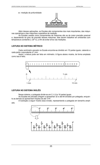 CENTRO FEDERAL DE EDUCAÇÃO TECNOLÓGICA                                        METROLOGIA




           e - medição de profundidade:




        Além dessas aplicações, as Escalas são componentes dos mais importantes, das máqui-
nas operatrizes e das máquinas e aparelhos de medição.
        As Escalas usadas como componentes de máquinas são as de maior precisão possível
e, dependendo do grau de precisão dessas máquinas, elas devem trabalhar em ambientes com
temperatura constante (± 20o C), a fim de evitar erros nas medições.


LEITURA NO SISTEMA MÉTRICO

        Cada centímetro gravado na Escala encontra-se dividido em 10 partes iguais, cabendo a
cada parte o equivalente a 1 mm.
        Assim, a leitura pode ser feita em milímetro. A figura abaixo mostra, de forma ampliada
como isso é feito.




LEITURA NO SISTEMA INGLÊS

        Nesse sistema, a polegada divide-se em 2, 4, 8 e 16 partes iguais.
        As Escalas de precisão chegam a apresentar 32 e até 64 divisões por polegada, enquan-
to as demais só apresentam frações de até 1/16”.
        A ilustração a seguir mostra essa divisão, representando a polegada em tamanho ampli-
ado.




                                              25
 