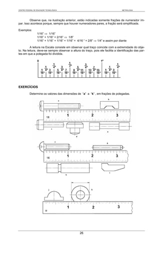 CENTRO FEDERAL DE EDUCAÇÃO TECNOLÓGICA                                               METROLOGIA




         Observe que, na ilustração anterior, estão indicadas somente frações de numerador ím-
par. Isso acontece porque, sempre que houver numeradores pares, a fração será simplificada.

Exemplos:
                  1/16” ⇒ 1/16”
                  1/16” + 1/16” = 2/16” ⇒ 1/8”
                  1/16” + 1/16” + 1/16” + 1/16” = 4/16 “ = 2/8” ⇒ 1/4” e assim por diante

         A leitura na Escala consiste em observar qual traço coincide com a extremidade do obje-
to. Na leitura, deve-se sempre observar a altura do traço, pois ele facilita a identificação das par-
tes em que a polegada foi dividida.




EXERCÍCIOS

           Determine os valores das dimensões de “a” a “k” , em frações de polegadas.




                                                   26
 
