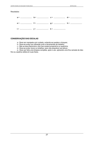 CENTRO FEDERAL DE EDUCAÇÃO TECNOLÓGICA                                                                              METROLOGIA




Resultados:


           a = .........................    b = .........................    c = .........................    d = .........................


           e = .........................    f = ..........................   g = .........................    h = .........................


           i = ..........................   j = ..........................   k = ..........................




CONSERVAÇÃO DAS ESCALAS

         a - Deve ser manejada com cuidado, evitando-se quedas e choques;
         b - Deve-se evitar sua utilização junto a ferramentas de trabalho;
         c - Não se deve flexioná-la, pois isso poderá empená-la ou quebrá-la;
         d - Deve-se evitar riscos ou entalhes, para não prejudicar sua leitura;
         e - Deve ser feita uma limpeza completa, após o uso, aplicando uma fina camada de óleo
fino ou vaselina sólida em suas faces.




                                                                    27
 