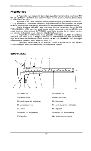 CENTRO FEDERAL DE EDUCAÇÃO TECNOLÓGICA                                               METROLOGIA




PAQUÍMETROS
         O Paquímetro é um instrumento de medição que utiliza normalmente o princípio do “NÔ-
NIO OU VERNIER”, e é utilizado para efetuar medições lineares externas, internas, de ressaltos e
de profundidade das peças.
         A palavra “NÔNIO” teve origem no nome do matemático português PEDRO NUNES (l492
- 1577), professor da Universidade de Coimbra, que desenvolveu um dispositivo para ser adapta-
do a uma escala angular, que permitia a leitura de frações das menores divisões desta escala.
         Quanto à palavra “VERNIER”, esta originou-se do nome do geômetra francês PIERRE
VERNIER (1580 - 1637), que, meio século depois, aplicou o mesmo princípio do NÔNIO a uma
escala linear que foi denominada de VERNIER, a qual divide a escala fixa em frações menores
que a divisão desta escala, sendo esta muito utilizada nos Paquímetros.
         O Paquímetro consiste em uma régua graduada, com encosto fixo, sobre a qual desliza
um cursor. Este cursor ajusta-se à régua, permitindo sua livre movimentação, com um mínimo de
folga. Ele é dotado de uma escala auxiliar, chamada “NÔNIO” ou “VERNIER”. Essa escala per-
mite a leitura de frações da menor divisão da escala fixa.
         O Paquímetro, dependendo de sua aplicação, poderá se apresentar das mais variadas
formas, atendendo, assim, as mais diversas necessidades de trabalho.




NOMENCLATURA

                            2        3   4     5         6
        1




    7          8        9       10       11    12             13                              14


            01 - orelha fixa                                 08 – encosto fixo

            02 – orelha móvel                                09 – encosto móvel

            03 – nônio ou vernier (polegada)                 10 – bico móvel

            04 – parafuso de trava                           11 – nônio ou vernier (milímetro)

            05 – cursor                                      12 – impulsor

            06 – escala fixa em polegada                     13 – escala fixa em milímetros

            07 – bico fixo                                   14 – haste de profundidade




                                                    28
 