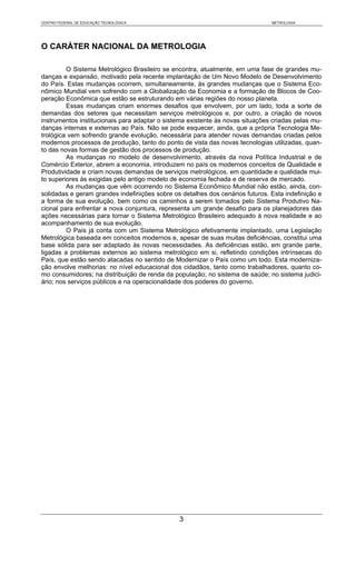 CENTRO FEDERAL DE EDUCAÇÃO TECNOLÓGICA                                         METROLOGIA




O CARÁTER NACIONAL DA METROLOGIA

         O Sistema Metrológico Brasileiro se encontra, atualmente, em uma fase de grandes mu-
danças e expansão, motivado pela recente implantação de Um Novo Modelo de Desenvolvimento
do País. Estas mudanças ocorrem, simultaneamente, às grandes mudanças que o Sistema Eco-
nômico Mundial vem sofrendo com a Globalização da Economia e a formação de Blocos de Coo-
peração Econômica que estão se estruturando em várias regiões do nosso planeta.
         Essas mudanças criam enormes desafios que envolvem, por um lado, toda a sorte de
demandas dos setores que necessitam serviços metrológicos e, por outro, a criação de novos
instrumentos institucionais para adaptar o sistema existente às novas situações criadas pelas mu-
danças internas e externas ao País. Não se pode esquecer, ainda, que a própria Tecnologia Me-
trológica vem sofrendo grande evolução, necessária para atender novas demandas criadas pelos
modernos processos de produção, tanto do ponto de vista das novas tecnologias utilizadas, quan-
to das novas formas de gestão dos processos de produção.
         As mudanças no modelo de desenvolvimento, através da nova Política Industrial e de
Comércio Exterior, abrem a economia, introduzem no país os modernos conceitos de Qualidade e
Produtividade e criam novas demandas de serviços metrológicos, em quantidade e qualidade mui-
to superiores às exigidas pelo antigo modelo de economia fechada e de reserva de mercado.
         As mudanças que vêm ocorrendo no Sistema Econômico Mundial não estão, ainda, con-
solidadas e geram grandes indefinições sobre os detalhes dos cenários futuros. Esta indefinição e
a forma de sua evolução, bem como os caminhos a serem tomados pelo Sistema Produtivo Na-
cional para enfrentar a nova conjuntura, representa um grande desafio para os planejadores das
ações necessárias para tornar o Sistema Metrológico Brasileiro adequado à nova realidade e ao
acompanhamento de sua evolução.
         O País já conta com um Sistema Metrológico efetivamente implantado, uma Legislação
Metrológica baseada em conceitos modernos e, apesar de suas muitas deficiências, constitui uma
base sólida para ser adaptado às novas necessidades. As deficiências estão, em grande parte,
ligadas a problemas externos ao sistema metrológico em si, refletindo condições intrínsecas do
País, que estão sendo atacadas no sentido de Modernizar o País como um todo. Esta moderniza-
ção envolve melhorias: no nível educacional dos cidadãos, tanto como trabalhadores, quanto co-
mo consumidores; na distribuição de renda da população; no sistema de saúde; no sistema judici-
ário; nos serviços públicos e na operacionalidade dos poderes do governo.




                                               3
 