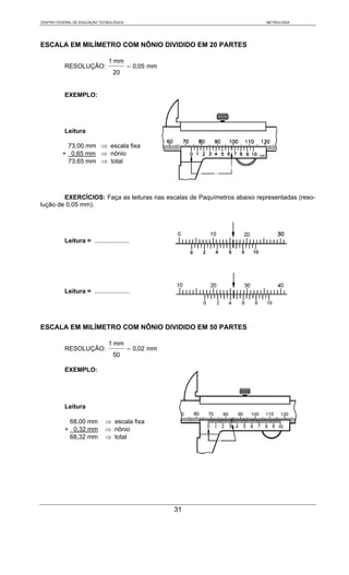 CENTRO FEDERAL DE EDUCAÇÃO TECNOLÓGICA                                    METROLOGIA




ESCALA EM MILÍMETRO COM NÔNIO DIVIDIDO EM 20 PARTES

                               1 mm
           RESOLUÇÃO:                    = 0,05 mm
                                 20


           EXEMPLO:




           Leitura

           73,00 mm ⇒ escala fixa
          + 0,65 mm ⇒ nônio
           73,65 mm ⇒ total




        EXERCÍCIOS: Faça as leituras nas escalas de Paquímetros abaixo representadas (reso-
lução de 0,05 mm).




           Leitura = ....................




           Leitura = ....................




ESCALA EM MILÍMETRO COM NÔNIO DIVIDIDO EM 50 PARTES

                               1 mm
           RESOLUÇÃO:                    = 0,02 mm
                                 50

           EXEMPLO:




           Leitura

            68,00 mm         ⇒ escala fixa
           + 0,32 mm         ⇒ nônio
            68,32 mm         ⇒ total




                                                     31
 