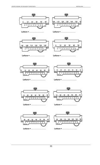 CENTRO FEDERAL DE EDUCAÇÃO TECNOLÓGICA                                                                     METROLOGIA




               Leitura = .............................           Leitura = .............................




                Leitura = .............................          Leitura = .............................




                 Leitura = .............................          Leitura = .............................




                  Leitura = .............................          Leitura = .............................




                  Leitura = .............................          Leitura = .............................




                                                            33
 