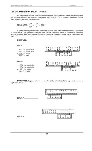 CENTRO FEDERAL DE EDUCAÇÃO TECNOLÓGICA                                        METROLOGIA




LEITURA NO SISTEMA INGLÊS (decimal)

         No Paquímetro em que se adota o sistema inglês, cada polegada da escala fixa divide-se
em 40 partes iguais. Cada divisão corresponde a (1” ÷ 40) = .025” e, como o nônio tem 25 divi-
sões, a resolução desse Paquímetro é :

                                UEF          .025"
           RESOLUÇÃO:                    =           = .001"
                                NDN           25

        O procedimento para leitura é o mesmo utilizado para a escala em milímetro. Contam-se
as unidades de .025” que estão à esquerda do zero do nônio e, a seguir, somam-se os milésimos
de polegada indicados pelo ponto em que um dos traços do nônio coincide com o traço da escala
fixa.

           EXEMPLOS:


           Leitura

             .400"    ⇒    escala fixa
             .050”    ⇒    escala fixa
           + .019”    ⇒    nônio
             .469”    ⇒    total


           Leitura

            1.000” ⇒ escala fixa
              .600” ⇒ escala fixa
           + .021” ⇒ nônio
             1.621” ⇒ total




        EXERCÍCIOS: Faça as leituras nas escalas de Paquímetros abaixo representadas (reso-
lução de 0.001”).




           Leitura =..............................




           Leitura = .............................




                                                               34
 