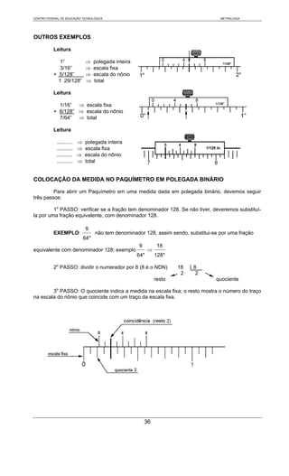 CENTRO FEDERAL DE EDUCAÇÃO TECNOLÓGICA                                                 METROLOGIA




OUTROS EXEMPLOS

           Leitura

              1”              ⇒     polegada inteira
              3/16”           ⇒     escala fixa
           + 5/128”           ⇒     escala do nônio
             1 29/128”        ⇒     total

           Leitura

             1/16” ⇒ escala fixa
           + 6/128” ⇒ escala do nônio
             7/64” ⇒ total

           Leitura

            ...........   ⇒   polegada inteira
            ...........   ⇒   escala fixa
            ...........   ⇒   escala do nônio
            ...........   ⇒   total


COLOCAÇÃO DA MEDIDA NO PAQUÍMETRO EM POLEGADA BINÁRIO

         Para abrir um Paquímetro em uma medida dada em polegada binário, devemos seguir
três passos:

         1o PASSO: verificar se a fração tem denominador 128. Se não tiver, deveremos substituí-
la por uma fração equivalente, com denominador 128.

                              9
           EXEMPLO:                 não tem denominador 128, assim sendo, substitui-se por uma fração
                              64"
                                                       9          18
equivalente com denominador 128; exemplo                     ⇒
                                                       64"       128"

           2o PASSO: dividir o numerador por 8 (8 é o NDN)               18   8
                                                                          2    2
                                                                 resto               quociente

        3o PASSO: O quociente indica a medida na escala fixa; o resto mostra o número do traço
na escala do nônio que coincide com um traço da escala fixa.




                                                           36
 