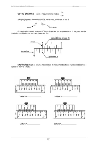CENTRO FEDERAL DE EDUCAÇÃO TECNOLÓGICA                                                             METROLOGIA




                                                                               25
           OUTRO EXEMPLO - Abrir o Paquímetro na medida
                                                                             128"

           A fração já possui denominador 128, neste caso, divide-se 25 por 8

                                         25            8
                                          1            3
                          resto                             quociente

        O Paquímetro deverá indicar o 3o traço da escala fixa e apresentar o 1o traço da escala
do nônio coincidindo com um traço da escala fixa.




        EXERCÍCIOS: Faça as leituras nas escalas de Paquímetros abaixo representados (reso-
luções de .001” e 1/128”).




              Leitura =.............................              Leitura = ................................




              Leitura =............................               Leitura =................................




                                                           37
 