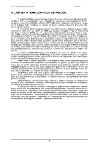 CENTRO FEDERAL DE EDUCAÇÃO TECNOLÓGICA                                           METROLOGIA




O CARÁTER INTERNACIONAL DA METROLOGIA

          A Metrologia Moderna se caracteriza pela sua dimensão Internacional. Já antes da Con-
venção do Metro, a necessidade de uma unificação dos sistemas de medida usados nos diferen-
tes países havia sido identificada e o Sistema Métrico Decimal, introduzido inicialmente na França,
no fim do século XVIII, começou a ser utilizado em diversos países, inclusive no Brasil, nos mea-
dos do século seguinte.
          A necessidade de dar uma personalidade mais Internacional ao Sistema levou ao estabe-
lecimento da “Convention du Mètre”, em 1875, que resultou na criação do “Bureau International
des Poids et Mesures” (BIPM) que, em conjunto com o “Comité International des Poids et Mesu-
res” (CIPM), com seus “Comités Consultatifs” (CC) (atualmente em número de 9) e as “Conféran-
ce Générales des Poids et Mesures” (CGPM), que geram e coordenam as atividades da Metrolo-
gia a nível internacional. Este conjunto de organismos é responsável por Definir as Unidades de
Base, manter o padrão internacional do quilograma e promover os mecanismos para a Rastreabi-
lidade Internacional dos Padrões Nacionais das Unidades de Base do Sistema Internacional de
Unidades (SI) mantidos pelos diferentes países signatários da Convenção do Metro (atualmente
48 países). Estes mecanismos são necessários para manter a compatibilidade entre as medidas
das grandezas realizadas nos diferentes países que são rastreados aos respectivos Padrões Na-
cionais.
          O sistema CGPM/CIPM (apoiado nos trabalhos dos CCs, do BIPM e dos Institu-
tos/Bureaus/Laboratórios Nacionais de Metrologia e de outros Centros de Pesquisa e Desenvol-
vimento Metrológico) constitui a mais alta autoridade mundial em Metrologia e zela pelo funciona-
mento harmonioso da Metrologia no mundo.
          Assim, todos os países signatários da Convenção do metro podem rastrear seus padrões
Nacionais aos Internacionais. Na prática, são rastreados aos padrões do BIPM os padrões de
massa (kg), de tensão elétrica (V), de resistência elétrica (Ω), padrões das unidades de luz, de
radiações ionizantes, freqüência de lasers usados como padrões de comprimento e, através dos
sistemas de satélites GPS, os diversos laboratórios que mantêm a unidade de tempo podem ras-
trear, através do BIPM, seus padrões de tempo e freqüência.
          Em princípio, como nem todos os países são signatários da Convenção do Metro, pode
parecer que o sistema não tem abrangência universal. Entretanto, como todos os países com um
certo grau de industrialização são signatários, sua abrangência é, de fato e, para todos os efeitos
práticos, universal.
          Ser signatário da Convenção do Metro e rastrear os padrões nacionais aos internacionais
através do BIPM não constitui, entretanto, nenhuma garantia quanto à confiabilidade do Laborató-
rio Nacional que detém o padrão rastreado.
          A confiabilidade de um Laboratório Metrológico só pode ser conquistada com a demons-
tração de que este tem competência para realizar medidas precisas e confiáveis, através de inú-
meros exercícios de comparações com medidas realizadas em outros laboratórios. Tal procedi-
mento, envolvendo muitos laboratórios, cada grandeza e, repetido periodicamente, estabelece a
base para a Credibilidade e Confiabilidade dos Laboratórios envolvidos. Este parece ser o único
mecanismo capaz de garantir a Credibilidade e a Confiabilidade dos Laboratórios Nacionais dos
diversos países que integram o Sistema Metrológico Internacional.




                                                4
 