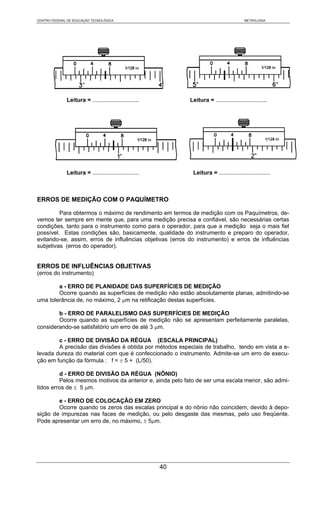 CENTRO FEDERAL DE EDUCAÇÃO TECNOLÓGICA                                                    METROLOGIA




              Leitura = .............................        Leitura = ................................




              Leitura = .............................         Leitura = ................................



ERROS DE MEDIÇÃO COM O PAQUÍMETRO

         Para obtermos o máximo de rendimento em termos de medição com os Paquímetros, de-
vemos ter sempre em mente que, para uma medição precisa e confiável, são necessárias certas
condições, tanto para o instrumento como para o operador, para que a medição seja o mais fiel
possível. Estas condições são, basicamente, qualidade do instrumento e preparo do operador,
evitando-se, assim, erros de influências objetivas (erros do instrumento) e erros de influências
subjetivas (erros do operador).


ERROS DE INFLUÊNCIAS OBJETIVAS
(erros do instrumento)

        a - ERRO DE PLANIDADE DAS SUPERFÍCIES DE MEDIÇÃO
        Ocorre quando as superfícies de medição não estão absolutamente planas, admitindo-se
uma tolerância de, no máximo, 2 μm na retificação destas superfícies.

        b - ERRO DE PARALELISMO DAS SUPERFÍCIES DE MEDIÇÃO
        Ocorre quando as superfícies de medição não se apresentam perfeitamente paralelas,
considerando-se satisfatório um erro de até 3 μm.

        c - ERRO DE DIVISÃO DA RÉGUA (ESCALA PRINCIPAL)
        A precisão das divisões é obtida por métodos especiais de trabalho, tendo em vista a e-
levada dureza do material com que é confeccionado o instrumento. Admite-se um erro de execu-
ção em função da fórmula : f = ± 5 + (L/50).

         d - ERRO DE DIVISÃO DA RÉGUA (NÔNIO)
         Pelos mesmos motivos da anterior e, ainda pelo fato de ser uma escala menor, são admi-
tidos erros de ± 5 μm.

        e - ERRO DE COLOCAÇÃO EM ZERO
        Ocorre quando os zeros das escalas principal e do nônio não coincidem, devido à depo-
sição de impurezas nas faces de medição, ou pelo desgaste das mesmas, pelo uso freqüente.
Pode apresentar um erro de, no máximo, ± 5μm.




                                                        40
 