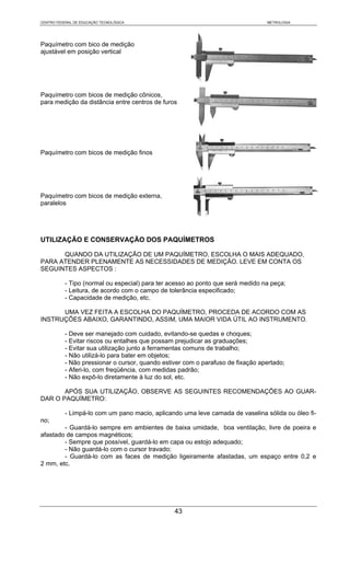 CENTRO FEDERAL DE EDUCAÇÃO TECNOLÓGICA                                           METROLOGIA




Paquímetro com bico de medição
ajustável em posição vertical




Paquímetro com bicos de medição cônicos,
para medição da distância entre centros de furos




Paquímetro com bicos de medição finos




Paquímetro com bicos de medição externa,
paralelos




UTILIZAÇÃO E CONSERVAÇÃO DOS PAQUÍMETROS

      QUANDO DA UTILIZAÇÃO DE UM PAQUÍMETRO, ESCOLHA O MAIS ADEQUADO,
PARA ATENDER PLENAMENTE AS NECESSIDADES DE MEDIÇÃO. LEVE EM CONTA OS
SEGUINTES ASPECTOS :

           - Tipo (normal ou especial) para ter acesso ao ponto que será medido na peça;
           - Leitura, de acordo com o campo de tolerância especificado;
           - Capacidade de medição, etc.

      UMA VEZ FEITA A ESCOLHA DO PAQUÍMETRO, PROCEDA DE ACORDO COM AS
INSTRUÇÕES ABAIXO, GARANTINDO, ASSIM, UMA MAIOR VIDA ÚTIL AO INSTRUMENTO.

           - Deve ser manejado com cuidado, evitando-se quedas e choques;
           - Evitar riscos ou entalhes que possam prejudicar as graduações;
           - Evitar sua utilização junto a ferramentas comuns de trabalho;
           - Não utilizá-lo para bater em objetos;
           - Não pressionar o cursor, quando estiver com o parafuso de fixação apertado;
           - Aferi-lo, com freqüência, com medidas padrão;
           - Não expô-lo diretamente à luz do sol, etc.

       APÓS SUA UTILIZAÇÃO, OBSERVE AS SEGUINTES RECOMENDAÇÕES AO GUAR-
DAR O PAQUÍMETRO:

           - Limpá-lo com um pano macio, aplicando uma leve camada de vaselina sólida ou óleo fi-
no;
        - Guardá-lo sempre em ambientes de baixa umidade, boa ventilação, livre de poeira e
afastado de campos magnéticos;
        - Sempre que possível, guardá-lo em capa ou estojo adequado;
        - Não guardá-lo com o cursor travado;
        - Guardá-lo com as faces de medição ligeiramente afastadas, um espaço entre 0,2 e
2 mm, etc.




                                                 43
 