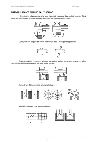 CENTRO FEDERAL DE EDUCAÇÃO TECNOLÓGICA                                            METROLOGIA




OUTROS CUIDADOS QUANDO DA UTILIZAÇÃO

          - Aproximar o máximo possível a peça da escala graduada. Isso evitará erros por folga
do cursor e o desgaste prematuro das pontas, onde a área de contato é menor;




           - Cuide para que o apoio das faces de medição seja o mais perfeito possível;




        - Procure introduzir, o máximo possível, as orelhas no furo ou ranhura, mantendo o Pa-
químetro sempre paralelo à peça que está sendo medida;




           - Ao medir um diâmetro, tome a máxima leitura;




           - Ao medir ranhuras, tome a mínima leitura;




                                                 44
 