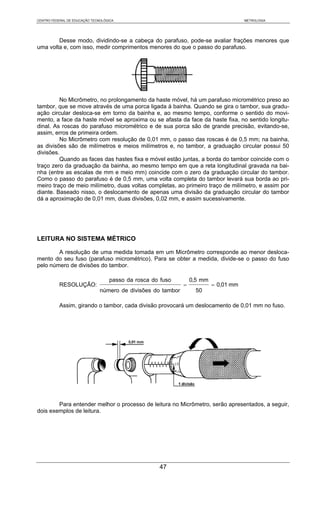 CENTRO FEDERAL DE EDUCAÇÃO TECNOLÓGICA                                                 METROLOGIA




        Desse modo, dividindo-se a cabeça do parafuso, pode-se avaliar frações menores que
uma volta e, com isso, medir comprimentos menores do que o passo do parafuso.




         No Micrômetro, no prolongamento da haste móvel, há um parafuso micrométrico preso ao
tambor, que se move através de uma porca ligada à bainha. Quando se gira o tambor, sua gradu-
ação circular desloca-se em torno da bainha e, ao mesmo tempo, conforme o sentido do movi-
mento, a face da haste móvel se aproxima ou se afasta da face da haste fixa, no sentido longitu-
dinal. As roscas do parafuso micrométrico e de sua porca são de grande precisão, evitando-se,
assim, erros de primeira ordem.
         No Micrômetro com resolução de 0,01 mm, o passo das roscas é de 0,5 mm; na bainha,
as divisões são de milímetros e meios milímetros e, no tambor, a graduação circular possui 50
divisões.
         Quando as faces das hastes fixa e móvel estão juntas, a borda do tambor coincide com o
traço zero da graduação da bainha, ao mesmo tempo em que a reta longitudinal gravada na bai-
nha (entre as escalas de mm e meio mm) coincide com o zero da graduação circular do tambor.
Como o passo do parafuso é de 0,5 mm, uma volta completa do tambor levará sua borda ao pri-
meiro traço de meio milímetro, duas voltas completas, ao primeiro traço de milímetro, e assim por
diante. Baseado nisso, o deslocamento de apenas uma divisão da graduação circular do tambor
dá a aproximação de 0,01 mm, duas divisões, 0,02 mm, e assim sucessivamente.




LEITURA NO SISTEMA MÉTRICO

        A resolução de uma medida tomada em um Micrômetro corresponde ao menor desloca-
mento do seu fuso (parafuso micrométrico). Para se obter a medida, divide-se o passo do fuso
pelo número de divisões do tambor.

                                   passo da rosca do fuso         0,5 mm
           RESOLUÇÃO:                                         =            = 0,01 mm
                               número de divisões do tambor         50

           Assim, girando o tambor, cada divisão provocará um deslocamento de 0,01 mm no fuso.




        Para entender melhor o processo de leitura no Micrômetro, serão apresentados, a seguir,
dois exemplos de leitura.




                                                    47
 