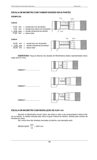 CENTRO FEDERAL DE EDUCAÇÃO TECNOLÓGICA                                         METROLOGIA




ESCALA EM MILÍMETRO COM TAMBOR DIVIDIDO EM 50 PARTES

EXEMPLOS:


Leitura

 17,00     mm      ⇒    escala dos mm da bainha
  0,50     mm      ⇒    escala dos meios mm da bainha
+ 0,32     mm      ⇒    escala centesimal do tambor
 17,82     mm      ⇒    leitura total


Leitura

    23,00 mm ⇒ escala dos mm da bainha
+    0,09 mm ⇒ escala centesimal do tambor
    23,09 mm ⇒ leitura total



        EXERCÍCIOS: Faça as leituras nas escalas de Micrômetros abaixo representadas (reso-
lução de 0,01 mm).




           Leitura = ..............................




           Leitura = ..............................




           Leitura = ..............................




ESCALA EM MILÍMETRO COM RESOLUÇÃO DE 0,001 mm

         Quando no Micrômetro houver nônio, ele indica o valor a ser acrescentado à leitura obti-
da na bainha. A medida indicada pelo nônio é igual à leitura do tambor, dividida pelo número de
divisões do nônio.
         Se o nônio tiver dez divisões marcadas na bainha, sua resolução será:

                                0,01
           RESOLUÇÃO:                  = 0,001 mm
                                 10




                                                      48
 