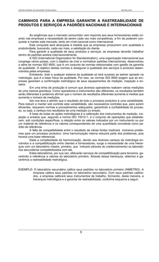 CENTRO FEDERAL DE EDUCAÇÃO TECNOLÓGICA                                            METROLOGIA




CAMINHOS PARA A EMPRESA GARANTIR A RASTREABILIDADE DE
PRODUTOS E SERVIÇOS A PADRÕES NACIONAIS E INTERNACIONAIS

         As exigências que o mercado consumidor vem impondo aos seus fornecedores estão cri-
ando nas empresas a necessidade de serem cada vez mais competitivas, a fim de poderem con-
quistar e manter este mercado, tanto em nível nacional como internacional.
         Esta conquista será alcançada à medida que as empresas produzirem com qualidade e
produtividade, buscando, cada vez mais, a satisfação do cliente.
         Para garantir a qualidade de seus produtos e serviços, as empresas deverão trabalhar
dentro de padrões aceitos internacionalmente.
         A ISO (International Organization for Standardization), uma organização internacional que
congrega vários países, com o objetivo de criar e normalizar padrões internacionais, desenvolveu
a série de normas ISO 9000, que é um conjunto de normas relacionadas com gestão da garantia
da qualidade. O objetivo destas normas é assegurar a qualidade dos serviços e produtos desen-
volvidos pelas empresas.
         Entretanto, todo e qualquer sistema da qualidade só terá sucesso se estiver apoiado na
metrologia, que é a base física da qualidade. Por isso, as normas ISO 9000 exigem que as em-
presas garantam a confirmação metrológica de seus equipamentos de medição, inspeção e en-
saios.
         Em uma linha de produção é comum que diversos operadores realizem várias medições
de uma mesma grandeza. Como operadores e instrumentos são diferentes, os resultados também
serão diferentes e podemos afirmar que o número de resultados diferentes aumenta à medida que
aumenta o número de medições.
         Isto nos leva a admitir que o resultado de todo o processo produtivo é uma variabilidade.
Para reduzir e manter sob controle esta variabilidade, são necessários controles que, para serem
eficientes, requerem normas e procedimentos adequados, garantindo a confiabilidade do proces-
so, ou seja, a certeza nos resultados de uma medição ou ensaio.
         A base de todas as ações metrológicas é a calibração dos instrumentos de medição, ins-
peção e ensaios que, segundo a norma ISO 10012-1, é o conjunto de operações que estabele-
cem, sob condições específicas, a relação entre os valores indicados por um instrumento ou por
um material de referência e os valores correspondentes de uma quantidade concebida como pa-
drão de referência.
         A falta de compatibilidade entre o resultado de várias fontes implicará inúmeros proble-
mas para um processo produtivo. Uma harmonização interna reduzirá parte dos problemas, pois
haverá uma base referencial.
         Dada a complexidade da harmonização, devido aos diversos campos da metrologia en-
volvidos e a compatibilização entre clientes e fornecedores, surge a necessidade de uma hierar-
quia com um laboratório mestre, primário, que indicará (através do credenciamento) os laborató-
rios secundários compatibilizados com ele.
         Estes laboratórios, por sua vez, efetuarão serviços de compatibilização para terceiros, ga-
rantindo a referência a valores do laboratório primário. Através dessa hierarquia, obtemos e ga-
rantimos a rastreabilidade metrológica.


EXEMPLO: O laboratório secundário calibra seus padrões no laboratório primário (INMETRO). A
        empresa calibra seus padrões no laboratório secundário. Com seus padrões calibra-
        dos, a empresa calibrará seus instrumentos de trabalho, formando, desta maneira, a
        hierarquia metrológica e a garantia da rastreabilidade, conforme esquema a seguir:




                                                 5
 