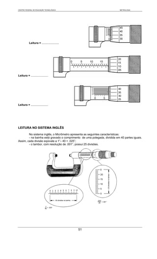 CENTRO FEDERAL DE EDUCAÇÃO TECNOLÓGICA                                      METROLOGIA




           Leitura = ......................




Leitura = ......................




Leitura = ......................




LEITURA NO SISTEMA INGLÊS

        No sistema inglês, o Micrômetro apresenta as seguintes características:
        - na bainha está gravado o comprimento de uma polegada, dividida em 40 partes iguais.
Assim, cada divisão eqüivale a 1”÷ 40 = .025”;
        - o tambor, com resolução de .001”, possui 25 divisões.




                                              51
 