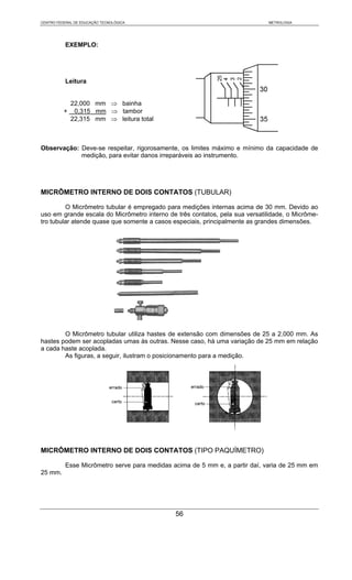 CENTRO FEDERAL DE EDUCAÇÃO TECNOLÓGICA                                        METROLOGIA




           EXEMPLO:




           Leitura


           22,000 mm ⇒ bainha
          + 0,315 mm ⇒ tambor
           22,315 mm ⇒ leitura total



Observação: Deve-se respeitar, rigorosamente, os limites máximo e mínimo da capacidade de
            medição, para evitar danos irreparáveis ao instrumento.




MICRÔMETRO INTERNO DE DOIS CONTATOS (TUBULAR)

         O Micrômetro tubular é empregado para medições internas acima de 30 mm. Devido ao
uso em grande escala do Micrômetro interno de três contatos, pela sua versatilidade, o Micrôme-
tro tubular atende quase que somente a casos especiais, principalmente as grandes dimensões.




        O Micrômetro tubular utiliza hastes de extensão com dimensões de 25 a 2.000 mm. As
hastes podem ser acopladas umas às outras. Nesse caso, há uma variação de 25 mm em relação
a cada haste acoplada.
        As figuras, a seguir, ilustram o posicionamento para a medição.




MICRÔMETRO INTERNO DE DOIS CONTATOS (TIPO PAQUÍMETRO)

           Esse Micrômetro serve para medidas acima de 5 mm e, a partir daí, varia de 25 mm em
25 mm.




                                               56
 