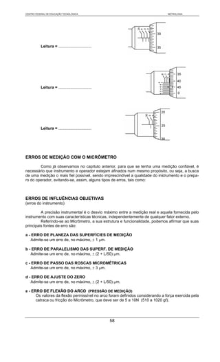 CENTRO FEDERAL DE EDUCAÇÃO TECNOLÓGICA                                         METROLOGIA




           Leitura = ..............................




           Leitura = ..............................




           Leitura = ..............................




ERROS DE MEDIÇÃO COM O MICRÔMETRO

        Como já observamos no capítulo anterior, para que se tenha uma medição confiável, é
necessário que instrumento e operador estejam afinados num mesmo propósito, ou seja, a busca
de uma medição o mais fiel possível, sendo imprescindível a qualidade do instrumento e o prepa-
ro do operador, evitando-se, assim, alguns tipos de erros, tais como:



ERROS DE INFLUÊNCIAS OBJETIVAS
(erros do instrumento)

         A precisão instrumental é o desvio máximo entre a medição real e aquela fornecida pelo
instrumento com suas características técnicas, independentemente de qualquer fator externo.
         Referindo-se ao Micrômetro, a sua estrutura e funcionalidade, podemos afirmar que suas
principais fontes de erro são:

a - ERRO DE PLANEZA DAS SUPERFÍCIES DE MEDIÇÃO
   Admite-se um erro de, no máximo, ± 1 μm.

b - ERRO DE PARALELISMO DAS SUPERF. DE MEDIÇÃO
   Admite-se um erro de, no máximo, ± (2 + L/50) μm.

c - ERRO DE PASSO DAS ROSCAS MICROMÉTRICAS
   Admite-se um erro de, no máximo, ± 3 μm.

d - ERRO DE AJUSTE DO ZERO
   Admite-se um erro de, no máximo, ± (2 + L/50) μm.

e - ERRO DE FLEXÃO DO ARCO (PRESSÃO DE MEDIÇÃO)
      Os valores da flexão permissível no arco foram definidos considerando a força exercida pela
      catraca ou fricção do Micrômetro, que deve ser de 5 a 10N (510 a 1020 gf).




                                                      58
 