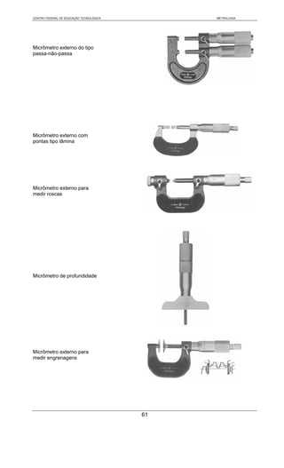 CENTRO FEDERAL DE EDUCAÇÃO TECNOLÓGICA        METROLOGIA




Micrômetro externo do tipo
passa-não-passa




Micrômetro externo com
pontas tipo lâmina




Micrômetro externo para
medir roscas




Micrômetro de profundidade




Micrômetro externo para
medir engrenagens




                                         61
 