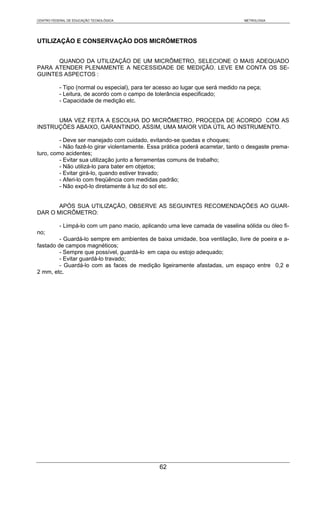 CENTRO FEDERAL DE EDUCAÇÃO TECNOLÓGICA                                            METROLOGIA




UTILIZAÇÃO E CONSERVAÇÃO DOS MICRÔMETROS


      QUANDO DA UTILIZAÇÃO DE UM MICRÔMETRO, SELECIONE O MAIS ADEQUADO
PARA ATENDER PLENAMENTE A NECESSIDADE DE MEDIÇÃO. LEVE EM CONTA OS SE-
GUINTES ASPECTOS :

           - Tipo (normal ou especial), para ter acesso ao lugar que será medido na peça;
           - Leitura, de acordo com o campo de tolerância especificado;
           - Capacidade de medição etc.


      UMA VEZ FEITA A ESCOLHA DO MICRÔMETRO, PROCEDA DE ACORDO COM AS
INSTRUÇÕES ABAIXO, GARANTINDO, ASSIM, UMA MAIOR VIDA ÚTIL AO INSTRUMENTO.

         - Deve ser manejado com cuidado, evitando-se quedas e choques;
         - Não fazê-lo girar violentamente. Essa prática poderá acarretar, tanto o desgaste prema-
turo, como acidentes;
         - Evitar sua utilização junto a ferramentas comuns de trabalho;
         - Não utilizá-lo para bater em objetos;
         - Evitar girá-lo, quando estiver travado;
         - Aferi-lo com freqüência com medidas padrão;
         - Não expô-lo diretamente à luz do sol etc.


       APÓS SUA UTILIZAÇÃO, OBSERVE AS SEGUINTES RECOMENDAÇÕES AO GUAR-
DAR O MICRÔMETRO:

           - Limpá-lo com um pano macio, aplicando uma leve camada de vaselina sólida ou óleo fi-
no;
         - Guardá-lo sempre em ambientes de baixa umidade, boa ventilação, livre de poeira e a-
fastado de campos magnéticos;
         - Sempre que possível, guardá-lo em capa ou estojo adequado;
         - Evitar guardá-lo travado;
         - Guardá-lo com as faces de medição ligeiramente afastadas, um espaço entre 0,2 e
2 mm, etc.




                                                 62
 
