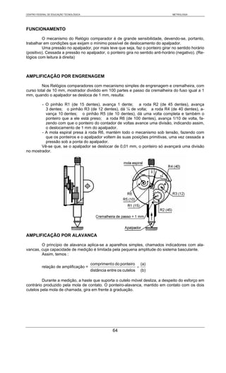 CENTRO FEDERAL DE EDUCAÇÃO TECNOLÓGICA                                            METROLOGIA




FUNCIONAMENTO

         O mecanismo do Relógio comparador é de grande sensibilidade, devendo-se, portanto,
trabalhar em condições que exijam o mínimo possível de deslocamento do apalpador.
         Uma pressão no apalpador, por mais leve que seja, faz o ponteiro girar no sentido horário
(positivo). Cessada a pressão no apalpador, o ponteiro gira no sentido anti-horário (negativo). (Re-
lógios com leitura à direita)



AMPLIFICAÇÃO POR ENGRENAGEM

         Nos Relógios comparadores com mecanismo simples de engrenagem e cremalheira, com
curso total de 10 mm, mostrador dividido em 100 partes e passo da cremalheira do fuso igual a 1
mm, quando o apalpador se desloca de 1 mm, resulta:

        - O pinhão R1 (de 15 dentes), avança 1 dente; a roda R2 (de 45 dentes), avança
          3 dentes; o pinhão R3 (de 12 dentes), dá ¼ de volta; a roda R4 (de 40 dentes), a-
          vança 10 dentes; o pinhão R5 (de 10 dentes), dá uma volta completa e também o
          ponteiro que a ele está preso; a roda R6 (de 100 dentes), avança 1/10 de volta, fa-
          zendo com que o ponteiro do contador de voltas avance uma divisão, indicando assim,
          o deslocamento de 1 mm do apalpador.
        - A mola espiral presa à roda R6, mantém todo o mecanismo sob tensão, fazendo com
          que os ponteiros e o apalpador voltem às suas posições primitivas, uma vez cessada a
          pressão sob a ponta do apalpador.
        Vê-se que, se o apalpador se deslocar de 0,01 mm, o ponteiro só avançará uma divisão
no mostrador.




AMPLIFICAÇÃO POR ALAVANCA

        O princípio de alavanca aplica-se a aparelhos simples, chamados indicadores com ala-
vancas, cuja capacidade de medição é limitada pela pequena amplitude do sistema basculante.
        Assim, temos :

                                         compriment o do ponteiro         (a)
           relação de amplificação =                                  =
                                         distância entre os cutelos       (b)

         Durante a medição, a haste que suporta o cutelo móvel desliza, a despeito do esforço em
contrário produzido pela mola de contato. O ponteiro-alavanca, mantido em contato com os dois
cutelos pela mola de chamada, gira em frente à graduação.




                                                     64
 