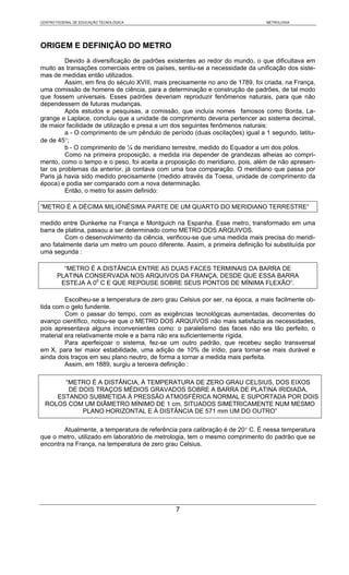 CENTRO FEDERAL DE EDUCAÇÃO TECNOLÓGICA                                         METROLOGIA




ORIGEM E DEFINIÇÃO DO METRO
         Devido à diversificação de padrões existentes ao redor do mundo, o que dificultava em
muito as transações comerciais entre os países, sentiu-se a necessidade da unificação dos siste-
mas de medidas então utilizados.
         Assim, em fins do século XVIII, mais precisamente no ano de 1789, foi criada, na França,
uma comissão de homens de ciência, para a determinação e construção de padrões, de tal modo
que fossem universais. Esses padrões deveriam reproduzir fenômenos naturais, para que não
dependessem de futuras mudanças.
         Após estudos e pesquisas, a comissão, que incluía nomes famosos como Borda, La-
grange e Laplace, concluiu que a unidade de comprimento deveria pertencer ao sistema decimal,
de maior facilidade de utilização e presa a um dos seguintes fenômenos naturais:
         a - O comprimento de um pêndulo de período (duas oscilações) igual a 1 segundo, latitu-
de de 45°;
         b - O comprimento de ¼ de meridiano terrestre, medido do Equador a um dos pólos.
         Como na primeira proposição, a medida iria depender de grandezas alheias ao compri-
mento, como o tempo e o peso, foi aceita a proposição do meridiano, pois, além de não apresen-
tar os problemas da anterior, já contava com uma boa comparação. O meridiano que passa por
Paris já havia sido medido precisamente (medido através da Toesa, unidade de comprimento da
época) e podia ser comparado com a nova determinação.
         Então, o metro foi assim definido:

“METRO É A DÉCIMA MILIONÉSIMA PARTE DE UM QUARTO DO MERIDIANO TERRESTRE“

medido entre Dunkerke na França e Montguich na Espanha. Esse metro, transformado em uma
barra de platina, passou a ser determinado como METRO DOS ARQUIVOS.
         Com o desenvolvimento da ciência, verificou-se que uma medida mais precisa do meridi-
ano fatalmente daria um metro um pouco diferente. Assim, a primeira definição foi substituída por
uma segunda :

         “METRO É A DISTÂNCIA ENTRE AS DUAS FACES TERMINAIS DA BARRA DE
       PLATINA CONSERVADA NOS ARQUIVOS DA FRANÇA, DESDE QUE ESSA BARRA
        ESTEJA A 00 C E QUE REPOUSE SOBRE SEUS PONTOS DE MÍNIMA FLEXÃO“.

         Escolheu-se a temperatura de zero grau Celsius por ser, na época, a mais facilmente ob-
tida com o gelo fundente.
         Com o passar do tempo, com as exigências tecnológicas aumentadas, decorrentes do
avanço científico, notou-se que o METRO DOS ARQUIVOS não mais satisfazia as necessidades,
pois apresentava alguns inconvenientes como: o paralelismo das faces não era tão perfeito, o
material era relativamente mole e a barra não era suficientemente rígida.
         Para aperfeiçoar o sistema, fez-se um outro padrão, que recebeu seção transversal
em X, para ter maior estabilidade, uma adição de 10% de irídio, para tornar-se mais durável e
ainda dois traços em seu plano neutro, de forma a tornar a medida mais perfeita.
         Assim, em 1889, surgiu a terceira definição :

       “METRO É A DISTÂNCIA, À TEMPERATURA DE ZERO GRAU CELSIUS, DOS EIXOS
        DE DOIS TRAÇOS MÉDIOS GRAVADOS SOBRE A BARRA DE PLATINA IRIDIADA,
     ESTANDO SUBMETIDA À PRESSÃO ATMOSFÉRICA NORMAL E SUPORTADA POR DOIS
  ROLOS COM UM DIÂMETRO MÍNIMO DE 1 cm, SITUADOS SIMETRICAMENTE NUM MESMO
            PLANO HORIZONTAL E À DISTÂNCIA DE 571 mm UM DO OUTRO”

        Atualmente, a temperatura de referência para calibração é de 20° C. É nessa temperatura
que o metro, utilizado em laboratório de metrologia, tem o mesmo comprimento do padrão que se
encontra na França, na temperatura de zero grau Celsius.




                                               7
 