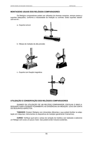 CENTRO FEDERAL DE EDUCAÇÃO TECNOLÓGICA                                    METROLOGIA




MONTAGENS USUAIS DOS RELÓGIOS COMPARADORES

        Os Relógios comparadores podem ser utilizados de diversas maneiras, sempre presos a
suportes adequados, conforme a necessidade da medição ou controle. Estes suportes classifi-
cam-se em :


           a - Suporte comum




           b - Mesas de medição de alta precisão




           c - Suporte com fixação magnética




UTILIZAÇÃO E CONSERVAÇÃO DOS RELÓGIOS COMPARADORES

      QUANDO DA UTILIZAÇÃO DE UM RELÓGIO COMPARADOR, ESCOLHA O MAIS A-
DEQUADO PARA ATENDER PLENAMENTE AS EXIGÊNCIAS DA MEDIÇÃO. LEVE EM CONTA
OS SEGUINTES ASPECTOS:

        TAMANHO: Existem Relógios com dimensões diferentes o que poderá facilitar na adap-
tação em máquinas, instrumentos ou dispositivos de medição (geralmente 4 tamanhos).

       CURSO: Verifique qual será o campo de variação da medida a ser realizada e selecione
um Relógio com curso um pouco maior. Isso poderá evitar inclusive acidentes.




                                                   70
 