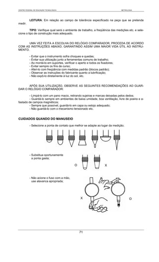 CENTRO FEDERAL DE EDUCAÇÃO TECNOLÓGICA                                           METROLOGIA




           LEITURA: Em relação ao campo de tolerância especificado na peça que se pretende
medir.

         TIPO: Verifique qual será o ambiente de trabalho, a freqüência das medições etc. e sele-
cione o tipo de construção mais adequado.


      UMA VEZ FEITA A ESCOLHA DO RELÓGIO COMPARADOR, PROCEDA DE ACORDO
COM AS INSTRUÇÕES ABAIXO, GARANTINDO ASSIM UMA MAIOR VIDA ÚTIL AO INSTRU-
MENTO.

           - Evitar que o instrumento sofra choques e quedas;
           - Evitar sua utilização junto a ferramentas comuns de trabalho;
           - Ao montá-lo em suportes, verificar o aperto e todos os fixadores;
           - Evitar sempre os fins de curso;
           - Aferi-lo com freqüência com medidas padrão (blocos padrão);
           - Observar as instruções do fabricante quanto a lubrificação;
           - Não expô-lo diretamente à luz do sol, etc.


       APÓS SUA UTILIZAÇÃO, OBSERVE AS SEGUINTES RECOMENDAÇÕES AO GUAR-
DAR O RELÓGIO COMPARADOR:

         - Limpá-lo com um pano macio, retirando sujeiras e marcas deixadas pelos dedos;
         - Guardá-lo sempre em ambientes de baixa umidade, boa ventilação, livre de poeira e a-
fastado de campos magnéticos;
         - Sempre que possível, guardá-lo em capa ou estojo adequado;
         - Não guardá-lo com o mecanismo tensionado etc.


CUIDADOS QUANDO DO MANUSEIO

           - Selecione a ponta de contato que melhor se adapte ao lugar da medição;




           - Substitua oportunamente
             a ponta gasta;

                                               O                       X


           - Não acione o fuso com a mão,
             use alavanca apropriada;




                                                   X                                    O




                                                   71
 
