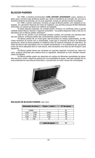 CENTRO FEDERAL DE EDUCAÇÃO TECNOLÓGICA                                          METROLOGIA




BLOCOS PADRÃO
         Em 1898, o mecânico ferramenteiro CARL EDVARD JOHANSSON, sueco, solicitou re-
gistro para o primeiro jogo de Blocos padrão que, dada a importância da invenção, fez com que a
indústria mecânica de precisão, já nos anos seguintes, tivesse um grande impulso tecnológico.
         Em 1908, o senhor Johansson, forneceu um jogo de Blocos padrão, com medidas em po-
legadas, ao Laboratório Nacional de Física da Inglaterra, que permitia executar 80.000 diferentes
dimensões, em passos de décimo de milésimo de polegada.
         O diretor daquela instituição, de vontade própria, forneceu um certificado sobre a grande
utilidade destes Blocos, fazendo o seguinte comentário : “se poderia dispensar antes o teto de um
laboratório que os Blocos padrão Johansson“.
         Hoje em dia, devido a sua construção simples e prática, em conexão com elevada preci-
são dos mesmos, os Blocos padrão são universalmente usados no âmbito industrial.
         Os Blocos padrão de um modo geral, são fornecidos em estojos padronizados, de dife-
rentes tamanhos de acordo com a necessidade. Cada jogo é composto de blocos de diferentes
espessuras, tendo as faces paralelas e a distância entre as mesmas indicadas em cada bloco. As
faces dos blocos são executadas com um cuidado extraordinário e um acabamento tal, que sendo
juntos de forma adequada dois ou mais blocos, será necessária uma força de até 40 kg/cm2 para
separá-los.
         Os Blocos padrão devem ser montados em suportes especiais, formando-se, desta ma-
neira, qualquer dimensão para calibres fixos ou reguláveis, atendendo as mais variadas necessi-
dades de trabalho.
         Os Blocos padrão podem ser adquiridos em estojos de diferentes quantidades de peças.
Não devemos, porém, adquiri-los apenas por sua quantidade de peças, mas pela variação de va-
lores existentes em seus blocos fracionários, o que permite um maior número de combinações.




RELAÇÃO DE BLOCOS PADRÃO (em mm)

                    Dimensão do bloco    Passo ( razão )         No de peças

                            1,0005                                    01
                       1,001 - 1,009          0,001                   09
                        1,01 - 1,49            0,01                   49
                        0,50 - 9,50            0,50                   19
                         10 - 100               10                    10

                                          total de peças              88




                                               73
 