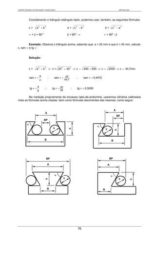CENTRO FEDERAL DE EDUCAÇÃO TECNOLÓGICA                                                                         METROLOGIA




             Considerando o triângulo retângulo dado, podemos usar, também, as seguintes fórmulas:

                       2      2                                2        2                                 2        2
             c=       a +b                             a=     c −b                           b=       c −a

             ∝ + β = 90 o                              β = 90o - ∝                       ∝ = 90o - β


         Exemplo: Observe o triângulo acima, sabendo que: a = 20 mm e que b = 40 mm, calcule:
c, sen ∝ e tg ∝:


             Solução:


                       2      2               2           2
             c=       a +b         ⇒ c = 20 + 40              ⇒c =          400 + 600 ⇒ c =       2000 ⇒ c = 44,7mm

                          a
             sen ∝ =              ∴     sen ∝ = 20             ∴        sen ∝ = 0,4472
                          c                        44,7

                      a
             tg ∝ =           ∴        tg ∝ = 20          ∴        tg ∝ = 0,5000
                      b                      40

         Na medição propriamente de encaixes rabo-de-andorinha, usaremos cilindros calibrados
mais as fórmulas acima citadas, bem como fórmulas decorrentes das mesmas, como segue:


                                                                                                          A
                              A
                                                                                                              BP
                              BP
         α
                                                                                     α
                                       φ                                                      φ
                                                        h




                                                                                                          h




                              B                                                                       B




                                  BP                                                              BP

                                  A                                                               A


                                        α                                                             α
                                                   φ                                                           φ
                              h




                                                                                                                            h




                                  B                                                      B




                                                                   76
 