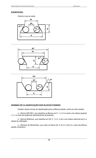 CENTRO FEDERAL DE EDUCAÇÃO TECNOLÓGICA                                                                                           METROLOGIA




EXERCÍCIOS:

             Calcule o que se pede:
                                       60

                                       BP
                    o
               65
                                                   22




                                                                          30
                                         B




..........................................................................................................................................................

                                            BP
                                            88



                                                        58o
                                                                   18
                                              22




                                             B



.........................................................................................................................................................
                                             106

                                             BP                                 70o



                                                        24
                                                                          32




                                              B




NORMAS DE CLASSIFICAÇÃO DOS BLOCOS PADRÃO

             Existem várias normas de classificação para os Blocos padrão, sendo as mais usadas:

       a - (Norma DIN 861), que classifica os Blocos em 0, 1, 2 e 3 e ainda uma classe especial
½ 0 no caso de exigências elevadíssimas de precisão;

        b - (Norma Britânica), que classifica em 00, 0, 1 e 2 e com uma classe adicional que é a
classe de calibração;

        c - (Normas de fabricantes), que usam as letras AA, A, B e C como é o caso dos Blocos
padrão Johansson;




                                                                            78
 