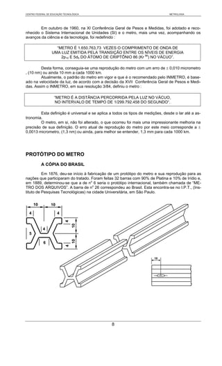 CENTRO FEDERAL DE EDUCAÇÃO TECNOLÓGICA                                          METROLOGIA




        Em outubro de 1960, na XI Conferência Geral de Pesos e Medidas, foi adotado e reco-
nhecido o Sistema Internacional de Unidades (SI) e o metro, mais uma vez, acompanhando os
avanços da ciência e da tecnologia, foi redefinido :

                    “METRO É 1.650.763,73 VEZES O COMPRIMENTO DE ONDA DE
                  UMA LUZ EMITIDA PELA TRANSIÇÃO ENTRE OS NÍVEIS DE ENERGIA
                      2p10 E 5d5 DO ÁTOMO DE CRIPTÔNIO 86 (Kr 86) NO VÁCUO”.

         Desta forma, conseguia-se uma reprodução do metro com um erro de ± 0,010 micrometro
, (10 nm) ou ainda 10 mm a cada 1000 km.
         Atualmente, o padrão do metro em vigor e que é o recomendado pelo INMETRO, é base-
ado na velocidade da luz, de acordo com a decisão da XVII Conferência Geral de Pesos e Medi-
das. Assim o INMETRO, em sua resolução 3/84, definiu o metro :

                    “METRO É A DISTÂNCIA PERCORRIDA PELA LUZ NO VÁCUO,
                    NO INTERVALO DE TEMPO DE 1/299.792.458 DO SEGUNDO“.

        Esta definição é universal e se aplica a todos os tipos de medições, desde o lar até a as-
tronomia.
        O metro, em si, não foi alterado, o que ocorreu foi mais uma impressionante melhoria na
precisão de sua definição. O erro atual de reprodução do metro por este meio corresponde a ±
0,0013 micrometro, (1,3 nm) ou ainda, para melhor se entender, 1,3 mm para cada 1000 km.




PROTÓTIPO DO METRO
           A CÓPIA DO BRASIL

          Em 1876, deu-se início à fabricação de um protótipo do metro e sua reprodução para as
nações que participaram do tratado. Foram feitas 32 barras com 90% de Platina e 10% de Irídio e,
em 1889, determinou-se que a de no 6 seria o protótipo internacional, também chamada de “ME-
TRO DOS ARQUIVOS”. A barra de no 26 correspondeu ao Brasil. Esta encontra-se no I.P.T., (Ins-
tituto de Pesquisas Tecnológicas) na cidade Universitária, em São Paulo.


      10          10

  4                    4
                            4
                                 10




            4
  5
                                 10




            6
                            4




                                                                        10




                                                8
 